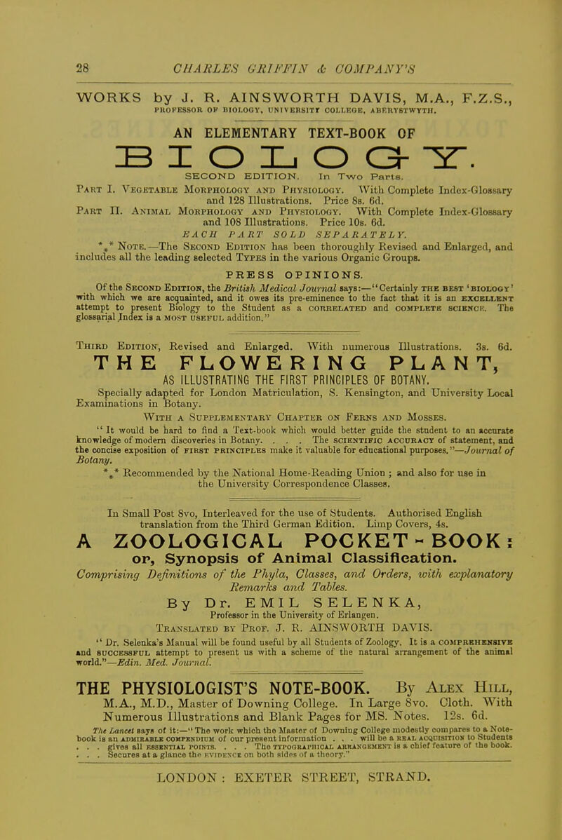 WORKS by J. R. AINSWORTH DAVIS, M.A., F.Z.S., PHOPESSOR OP niOI.OGV, UNIVERSITr COI.t.EOE, ABEUYSTWYTH. AN ELEMENTARY TEXT-BOOK OF B I O L O O- Y. SECOND EDITION. In Two Parts. Part I. Vegetable Morphology and PiiysiOLOoy. With Complete Index-Glossary and 128 Illuatrations. Price 8b. 6d. Part II. Animal Morphology and Physiology. With Complete Index-Glossary and 108 Illustrations. Price lOs. 6d. EACH PART SOLD SEPARATELY. *»* Note.—The Second Edition has been thoroughly Revised and Enlarged, and includes all the leading selected Types in the various Organic Groups. PRESS OPINIONS. Of the Second Edition, the British Medical Journal says:—Certainly the best 'biology' with which we are acgnainted, and it owes its pre-eminence to the fact that it is an excellent attempt to present Biology to the Student as a correlated and complete scibnck. The glossarial Index is a most useful addition. Third Edition, Revised and Enlarged. With numerous Illustrations. 3s. 6d. THE FLOWERING PLANT, AS ILLUSTRATING THE FIRST PRINCIPLES OF BOTANY. Specially adapted for London Matriculation, S. Kensington, and University Local Examinations in Botany. With a Supplementary Chapter on Ferns and Mosses.  It would be hard to find a Text-book which would better guide the student to an accurate knowledge of modem discoveries in Botany. . . . The scientific accuracy of statement, and the concise exposition of first principles make it valuable for educational purposes.—Journal of Botany. *,* Recommended by the National Home-Reading Union ; and also for use in the University Correspondence Classes. In Small Post 8vo, Interleaved for the use of Students. Authorised English translation from the Third German Edition. Limp Covers, 4s. A ZOOLOGICAL POCKET-BOOK; OP, Synopsis of Animal Classification. Comprising Definitions of tlie Phyla, Classes, and Orders, with explanatory Remarks and Tables. By Dr. EMIL SELENKA, Professor in the University of Erlangen. Translated by Prof. J. R. AINSWORTH DAVIS.  Dr. Selcnka's Manual will be found useful by all Students of Zoology. It is a comprehensive and SUCCESSFUL attempt to present us with a scheme of the natural arrangement of the animal world.—Edin. Med. Journal. THE PHYSIOLOGIST'S NOTE-BOOK. By Alex Hill, M.A., M.D., Master of Downing College. In Large 8vo. Cloth. With Numerous Illustrations and Blank Pages for MS. Notes. 12s. 6d. The Lancet says of it:— The work which the Master of Downing College modestly compares to a Note- liook is an adhibable comfkndium of our present information . . . will be a real acquisition to Students . . . girea all ebskntial points. . . . The xTPOORApnicAL abranoement is a chief feature of the book. . . . Secures at a glance the kvidexci on both sides of a theory.