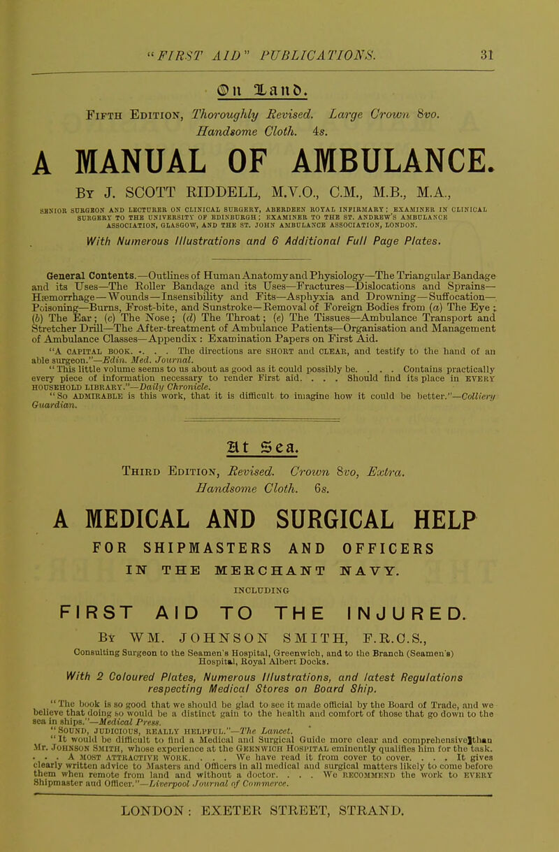 Fifth Edition, Thoroughly Revised. Large Crown Svo. Handsome Cloth. 4s. A MANUAL OF AMBULANCE. By J. SCOTT RIDDELL, M.V.O, CM., M.B., M.A, SJINIOIl SCRGSON AND LECTURER ON CLINICAL SURGERY, ABERDEEN ROTAl INFIRBIARY : EXAMINER IN CLINICAL SURGERY TO THE UNIVERSITY OF EDINBURGH : EXAMINER TO THE ST. ANDREW'S AMBULANCE ASSOCIATION, GLASGOW, AND THE ST. JOHN AMBULANCE ASSOCIATION, LONDON. With Numerous Illustrations and 6 Additional Full Page Plates. General Contents.—Outlines of Human Anatomyand Physiology—The Triangular Bandage and its Uses—The Roller Bandage and its Uses—Fractures—Dislocations and Sprains— Hiemorrhage—Wounds—Insensibility and Fits—Asphyxia and Drowning—Suffocation— Poisoning—Bums, Frost-bite, and Sunstroke—Removal of Foreign Bodies from (a) The Eye ; (6) The Ear; (c) The Nose; [d) The Throat; (e) The Tissues—Ambulance Transport and Stretcher Drill—The After-treatment of Ambulance Patients—Organisation and Management of Ambulance Classes—Appendix : Examination Papers on First Aid. A CAPITAL BOOK. •. . . The dii'ections are short ami clear, and testify to the hand of an able siirgeon.—Edin. Med. Journal.  This little volume seems to us about as good as it could possibly be. . . . Contains practically every piece of infonnation necessary to render First aid. . . . Should And its place in every HOUSEHOLD LIBRARY.—Z)»% Chronicle. So ADMIRABLE is this work, that it is difficult to imagine how it could be hettev.—Colliery Guardian. Ht Sea. Third Edition, Revised. Crown 8vo, Extra. Handsome Cloth. 6s. A MEDICAL AND SURGICAL HELP FOR SHIPMASTERS AND OFFICERS IN THE MEKCHANT NAVY. INCLUDING FIRST AID TO THE INJURED. By WM. JOHNSON SMITH, F.R.O.S., Consulting Sm-geon to the Seamen's Hospital, Greenwich, and to the Branch (Seamen's) Hospital, fioyal Albert Docks. With 2 Coloured Plates, Numerous Illustrations, and latest Regulations respecting Medical Stores on Board Ship. The book is so good that we should be glad to see it made olllcial by ttie Board of Trade, and we believe that doiiiK so would be a distinct gaiu to the health and comfort of those that go down to the sea in ships.—iXerfica/ Press. Sound, judicious, really helpful.—27«(! Lancet.  It would be difficult to tltid a Medical and Surgical Guide more clear and comprehensiveltliaa Mr. Johnson Smith, whose experience at the Gkenwich Hospital eminently qualifies him for the task. . . . A MOST attractivk woliK. . . . We have read it from cover to cover. ... It gives clearly written advice to llastcis and Otllcers in all medical and surgical matters likely to come before them when remote from land and without a doctor. . . . Wo recommend the work to every Shipmaster and Ofllcer.—Liverpool .Journal of Commerce.