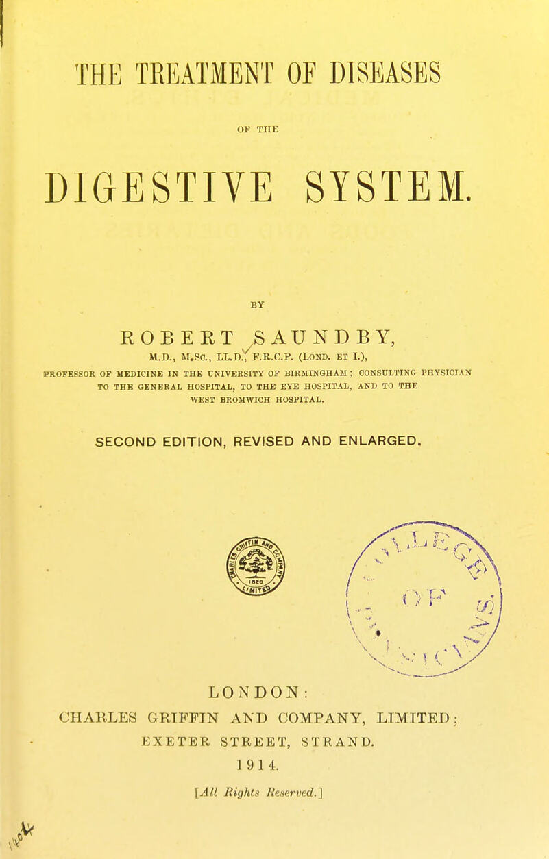 OF THE DIGESTIVE SYSTEM. ROBEET SAUNDBY, 11.D., M.SC, 1L.D., F.R.C.P. (LOND. ET I.), PROFESSOR OF MEDICINE IN THE UNIVERSITY OP BIRMINGHAM ; CONSULTING PHYSICIAN TO THE GENERAL HOSPITAL, TO THE EYE HOSPITAL, AND TO THE WEST BROMWICH HOSPITAL. SECOND EDITION, REVISED AND ENLARGED. LONDON: CHARLES GRIFFIN AND COMPANY, LIMITED; EXETER STREET, STRAND. 1914. [All Rights Reserved.]