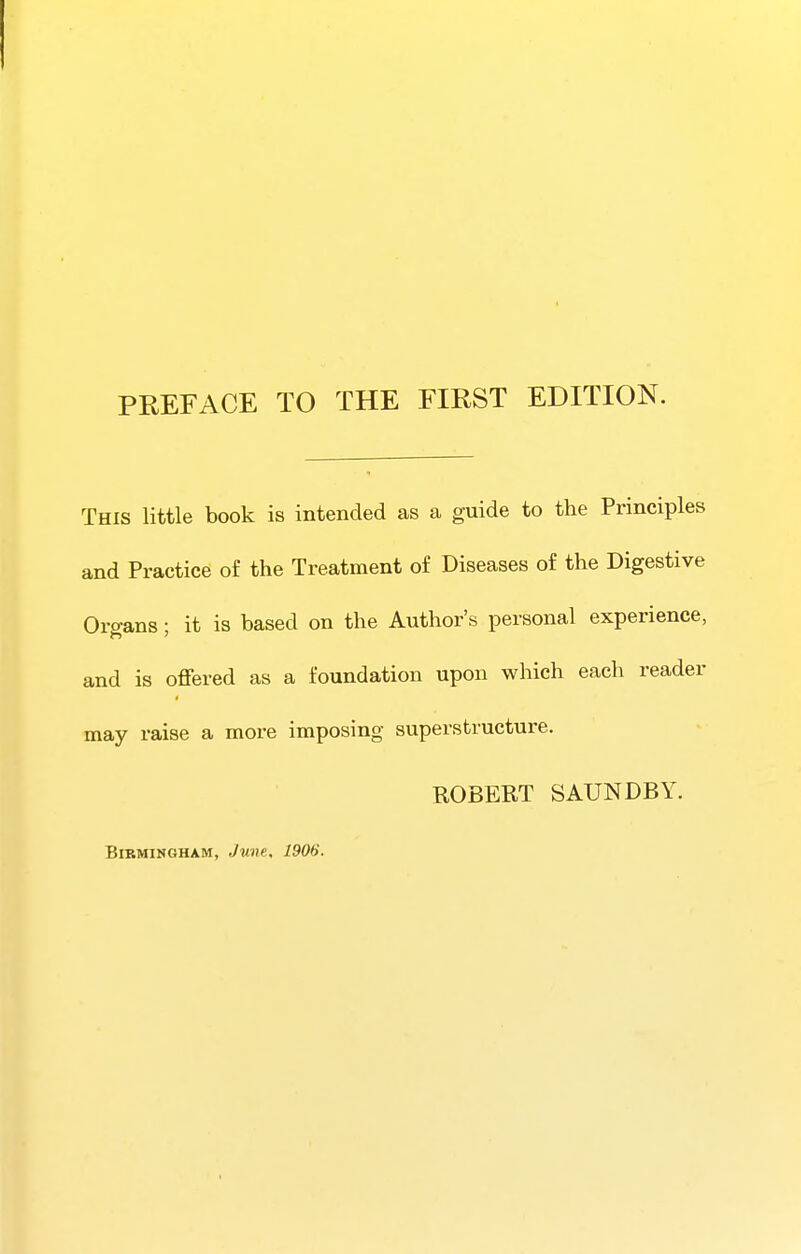 This little book is intended as a guide to the Principles and Practice of the Treatment of Diseases of the Digestive Organs; it is based on the Author's personal experience, and is offered as a foundation upon which each reader may raise a more imposing superstructure. ROBERT SAUNDBY.