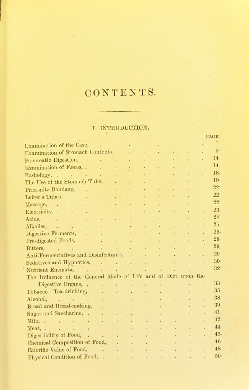CONTENTS. I- INTRODUCTION. PAGE- Examination of the Case, 1 Examination of Stomach Contents, ...... 9- Pancreatic Digestion, 1* Examination of EiEces, 1* Radiology, The Use of the Stomach Tube, 19- Priessnitz Bandage, 22 Leiter's Tubes, . . • • 22 Massage, 22 Electricity, 23- Acids 24 Alkalies^ 25- Digestive Ferments, 26. Pre-digested Foods, 28- Bitters, . . 29 Anti-Fermentatives and Disinfectants, ...... 29 Sedatives and Hypnotics, ........ 30- Nutrient Enemata, ......... 32 The Influence of the General Mode of Life and of Diet upon the Digestive Organs, Sli- Tobacco—Tea-drinking, . . . . . • • .35 Alcohol, 38- Bread and Bread-making, 39 Sugar and Saccharine, . . . . . . • . .41 Milk, 42- Meat 44 Digestibility of Food, 45- Chemical Composition of Food, 4ft Calorific Value of Food, 48 Physical Condition of Food, 50<