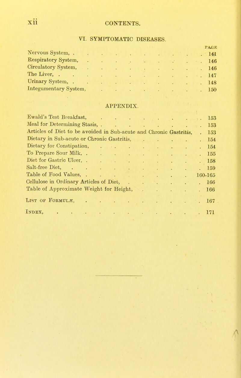 VI. SYMPTOMATIC DISEASES. PACK Nervous System, . . . . . . . . . . 141 Respiratory System, ......... 146 Circulatory System, ......... 146 The Liver, ........... 147 Urinary System, .......... 148 Integumentary System, ........ 150 APPENDIX. Ewald's Test Bieakfast, ........ 153 Meal for Determining Stasis, 153 Articles of Diet to be avoided in Sub-acute and Chronic Gastritis, . 153 Dietary in Sub-acute or Chronic Gastritis, ..... 154 Dietary fof Constipation, . . . . . . . . 154 To Prepare Sour Milk 155 Diet for Gastric Ulcer, . . . . . . . . .158 Salt-free Diet, . . . . . . . . . .159 Table of Food Values, . . 160-165 Cellulose in Ordinary Articles of Diet, . . . . . .166 Table of Approximate Weight for Height, . . .166 List of Formttlj]:, . . . . . . . . . 167 Inbex, 171