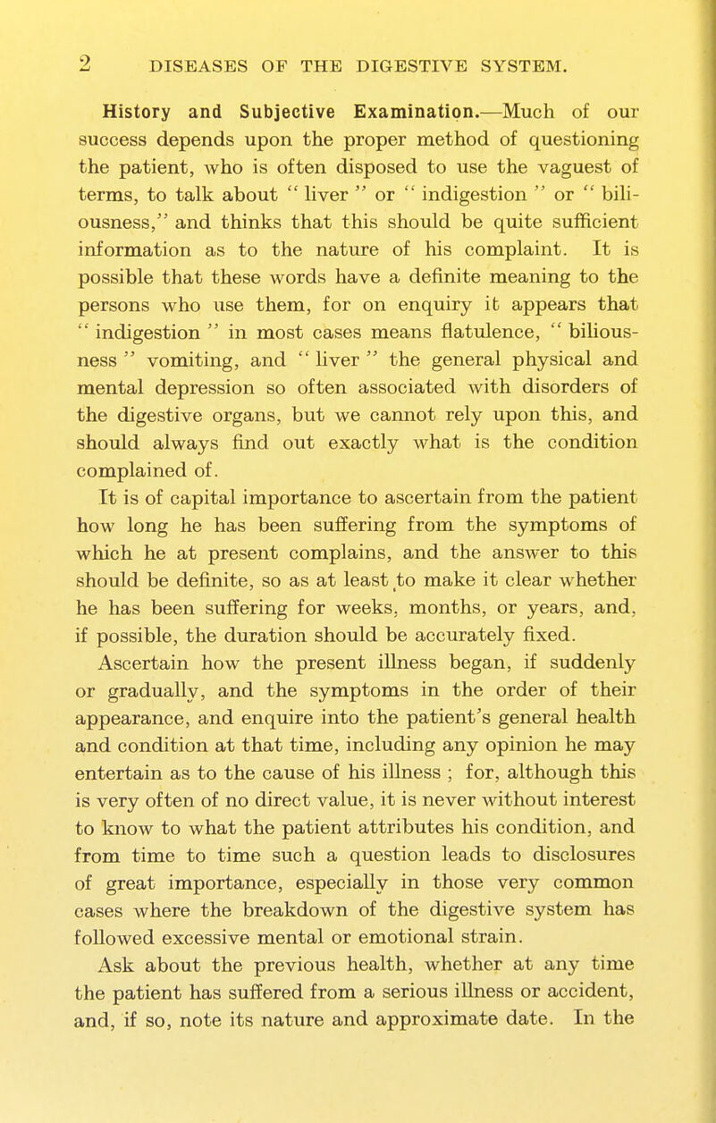 History and Subjective Examination.—Much of our success depends upon the proper method of questioning the patient, Avho is often disposed to use the vaguest of terms, to talk about  Mver  or  indigestion  or  bih- ousness, and thinks that this should be quite sufficient information as to the nature of his complaint. It is possible that these words have a definite meaning to the persons who use them, for on enquiry it appears that  indigestion  in most cases means flatulence,  bihous- ness  vomiting, and  liver  the general physical and mental depression so often associated with disorders of the digestive organs, but we cannot rely upon this, and should always find out exactly what is the condition complained of. It is of capital importance to ascertain from the patient how long he has been suffering from the symptoms of which he at present complains, and the answer to this should be definite, so as at least to make it clear whether he has been suffering for weeks, months, or years, and, if possible, the duration should be accurately fixed. Ascertain how the present iUness began, if suddenly or gradually, and the symptoms in the order of their appearance, and enquire into the patient's general health and condition at that time, including any opinion he may entertain as to the cause of his illness ; for, although this is very often of no direct value, it is never without interest to know to what the patient attributes his condition, and from time to time such a question leads to disclosures of great importance, especially in those very common cases where the breakdown of the digestive system has followed excessive mental or emotional strain. Ask about the previous health, whether at any time the patient has suffered from a serious illness or accident, and, if so, note its nature and approximate date. In the