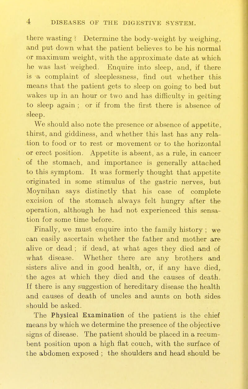 there wasting '<■. Determine the body-weight by weigliing, and put down what the patient beheves to be his normal or maximum weight, with the approximate date at which he was last weighed. Enquire into sleep, and, if there is a complaint of sleeplessness, find out whether this means that the patient gets to sleep on going to bed but wakes up in an hour or two and has difficulty in getting to sleep again ; or if from the first there is absence of sleep. We should also note the presence or absence of appetite, thirst, and giddiness, and whether this last has any rela- tion to food or to rest or movement or to the horizontal or erect position. Appetite is absent, as a rule, in cancer of the stomach, and importance is generally attached to this symptom. It was formerly thought that appetite originated in some stimulus of the gastric nerves, but Moynihan says distinctly that his case of complete excision of the stomach always felt hungry after the operation, although he had not experienced this sensa- tion for some time before. Finally, we must enquire into the family history ; we can easily ascertain whether the father and mother are alive or dead ; if dead, at what ages they died and of what disease. Whether there are any brothers and sisters alive and in good health, or, if any have died, the ages at which they died and the causes of death. If there is any suggestion of hereditary disease the health and causes of death of uncles and aunts on both sides should be asked. The Physical Examination of the patient is the chief means by which we determine the presence of the objective signs of disease. The patient should be placed in a recum- bent position upon a high flat couch, with the surface of the abdomen exposed ; the shoulders and head shordd be