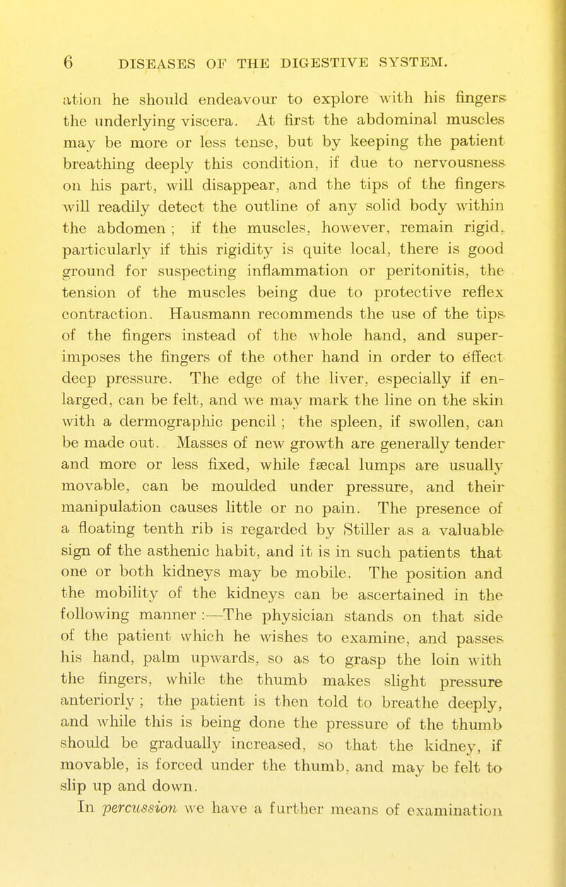 ation he should endeavour to explore with his fingers the underlying viscera. At first the abdominal muscles may be more or less tense, but by keeping the patient breathing deeply this condition, if due to nervousness on his part, will disappear, and the tips of the fingers will readily detect the outline of any solid body within the abdomen ; if the muscles, however, remain rigid, particularly if this rigidity is quite local, there is good ground for suspecting inflammation or peritonitis, the tension of the muscles being due to protective reflex contraction. Hausmann recommends the use of the tips of the fingers instead of the whole hand, and super- imposes the fingers of the other hand in order to eiiect deep pressure. The edge of the liver, especially if en- larged, can be felt, and we may mark the line on the skin with a dermographic pencil; the spleen, if swollen, can be made out. Masses of new growth are generally tender and more or less fixed, while faecal lumps are usually movable, can be moulded under pressure, and their manipulation causes little or no pain. The presence of a floating tenth rib is regarded by Stiller as a valuable sign of the asthenic habit, and it is in such patients that one or both kidneys may be mobile. The position and the mobility of the kidneys can be ascertained in the following manner :—The physician stands on that side of the patient which he wishes to examine, and passes his hand, palm upwards, so as to grasp the loin with the fingers, while the thumb makes shght pressure anteriorly ; the patient is then told to breathe deeply, and while this is being done the pressure of the thumb should be gradually increased, so that the kidney, if movable, is forced under the thumb, and may be felt to slip up and down. In percussion we have a further means of examination