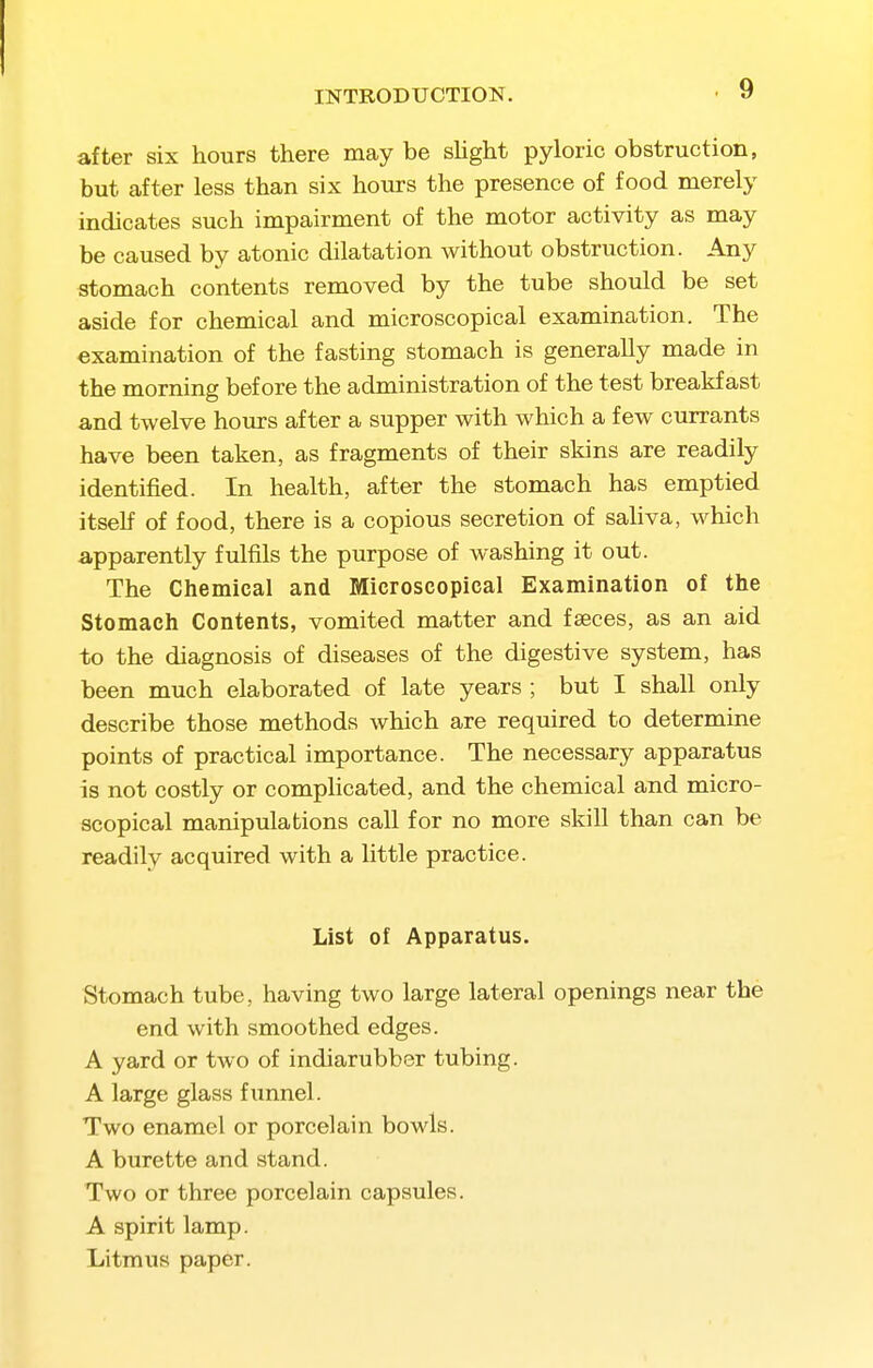 INTRODUCTION. 9 after six hours there may be shght pyloric obstruction, but after less than six hours the presence of food merely indicates such impairment of the motor activity as may be caused by atonic dilatation without obstruction. Any stomach contents removed by the tube should be set aside for chemical and microscopical examination. The examination of the fasting stomach is generally made in the morning before the administration of the test breakfast and twelve hours after a supper with which a few currants have been taken, as fragments of their skins are readily identified. In health, after the stomach has emptied itself of food, there is a copious secretion of sahva, which apparently fulfils the purpose of washing it out. The Chemical and Microscopical Examination of the Stomach Contents, vomited matter and faeces, as an aid to the diagnosis of diseases of the digestive system, has been much elaborated of late years ; but I shall only describe those methods which are required to determine points of practical importance. The necessary apparatus is not costly or comphcated, and the chemical and micro- scopical manipulations call for no more skill than can be readily acquired with a little practice. List of Apparatus. Stomach tube, having two large lateral openings near the end with smoothed edges. A yard or two of indiarubber tubing. A large glass fiinnel. Two enamel or porcelain bowls. A burette and stand. Two or three porcelain capsules. A spirit lamp. Litmus paper.