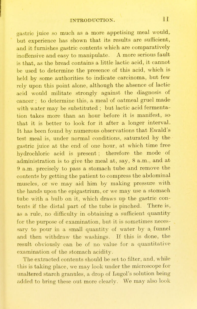 gastric juice so much as a more appetising meal would^ but experience has shown that its results are sufficient, and it furnishes gastric contents which are comparatively inoffensive and easy to manipulate. A more serious fault is that, as the bread contains a little lactic acid, it cannot be used to determine the presence of this acid, which is held by some authorities to indicate carcinoma, but few rely upon this point alone, although the absence of lactic iicid would mihtate strongly against the diagnosis of cancer ; to determine this, a meal of oatmeal gruel made with water may be substituted ; but lactic acid fermenta- tion takes more than an hour before it is manifest, so that it is better to look for it after a longer interval. It has been found by numerous observations that Ewald's- test meal is, under normal conditions, saturated by the gastric juice at the end of one hour, at which time free hydrochloric acid is present; therefore the mode of administration is to give the meal at, say, 8 a.m., and at 9 a.m. precisely to pass a stomach tube and remove the contents by getting the patient to compress the abdominal muscles, or we may aid him by making pressure with the hands upon the epigastrium, or we may use a stomach tube with a bulb on it, which draws up the gastric con- tents if the distal part of the tube is pinched. There is, as a rule, no difficulty in obtaining a sufficient quantity for the purpose of examination, but it is sometimes neces- sary to pour in a small quantity of water by a funnel and then withdraw the washings. If this is done, the result obviously can be of no value for a quantitative examination of the stomach acidity. The extracted contents should be set to filter, and, whik- this is taking place, Ave may look under the microscope for unaltered starch granules, a drop of Lugol's solution being added to bring these out more clearly. We may also look