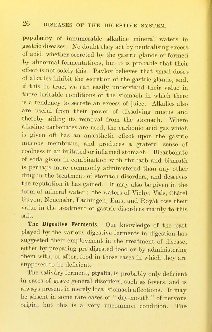 popularity of innumerable alkaline mineral waters in gastric diseases. No doubt they act by neutralising excess of acid, whether secreted by the gastric glands or formed by abnormal fermentations, but it is probable that their effect is not solely this. Pavlov believes that small doses of alkalies inhibit the secretion of the gastric glands, and, if this be true, we can easily understand their value in those irritable conditions of the stomach in which there is a tendency to secrete an excess of juice. Alkahes also are useful from their power of dissolving mucus and thereby aiding its removal from the stomach. Where alkahne carbonates are used, the carbonic acid gas which is given off has an anaesthetic effect upon the gastric mucous membrane, and produces a grateful sense of coolness in an irritated or inflamed stomach. Bicarbonate of soda given in combination with rhubarb and bismuth is perhaps more commonly administered than any other drug in the treatment of stomach disorders, and deserves the reputation it has gained. It may also be given in the form of mineral water ; the waters of Vichy, Vals, Chatel Guyon, Neuenahr, Fachingen, Ems, and Royat owe their value in the treatment of gastric disorders mainly to this salt. The Digestive Ferments.—Our Imowledge of the part played by the various digestive ferments in digestion ha& suggested their employment in the treatment of disease, either by preparing pre-digested food or by administering them with, or after, food in those cases in which they are supposed to be deficient. The sahvary ferment, ptyalin, is probably only deficient in cases of grave general disorders, such as fevers, and i& always present in merely local stomach affections. It may be absent in some rare cases of  dry-mouth  of nervous origin, but this is a very uncommon condition. The