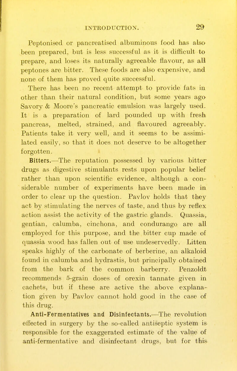 Peptonised or pancreatised albuminous food has also' been prepared, but is less successful as it is difficult to prepare, and loses its naturally agreeable flavour, as all peptones are bitter. These foods are also expensive, and none of them has proved quite successful. There has been no recent attempt to provide fats in other than their natural condition, but some years agO' Savory & Moore's pancreatic emulsion was largely used. It is a preparation of lard pounded up with fresh pancreas, melted, strained, and flavoured agreeably. Patients take it very well, and it seems to be assimi- lated easily, so that it does not deserve to be altogether forgotten. Bitters.—The reputation possessed by various bitter drugs as digestive stimulants rests upon popular belief rather than upon scientific evidence, although a con- siderable number of experiments have been made in. order to clear up the question. Pavlov holds that they act by stimulating the nerves of taste, and thus by reflex action assist the activity of the gastric glands. Quassia,, gentian, calumba, cinchona, and condurango are all employed for this purpose, and the bitter cup made of quassia wood has fallen out of use undeservedly. Litten speaks highly of the carbonate of berberine, an alkaloid found in calumba and hydrastis, but principally obtained from the bark of the common barberry. Penzoldt recommends 5-grain doses of orexin tannate given in cachets, but if these are active the above explana- tion given by Pavlov cannot hold good in the case of this drug. Anti-Fermentatives and Disinfectants.—^The revolution effected in surgery by the so-called antiseptic system is responsible for the exaggerated estimate of the value of anti-fermentative and disinfectant drugs, but for this