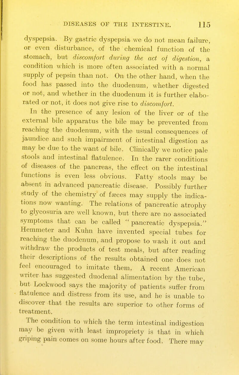dyspepsia. By gastric dyspepsia we do not mean failure, or even disturbance, of the chemical function of the stomach, but discomfort during the act of digestion, a condition which is more often associated with a normal supply of pepsin than not. On the other hand, when the food has passed into the duodenum, whether digested or not, and whether in the duodenum it is further elabo- rated or not, it does not give rise to discomfort. In the presence of any lesion of the Hver or of the external bile apparatus the bile may be prevented from reaching the duodenum, with the usual consequences of jaundice and such impairment of intestinal digestion as may be due to the want of bile. Clinically we notice pale stools and intestinal flatulence. In the rarer conditions of diseases of the pancreas, the effect on the intestinal fmictions is even less obvious. Fatty stools may be absent in advanced pancreatic disease. Possibly further s-tudy of the chemistry' of faeces may supply the indica- tions now wanting. The relations of pancreatic atrophy to glycosuria are well known, but there are no associated symptoms that can be called pancreatic dyspepsia. Hemmeter and Kuhn have invented special tubes for reaching the duodenum, and propose to wash it out and withdraw the products of test meals, but after reading their descriptions of the results obtained one does not feel encouraged to imitate them. A recent American writer has suggested duodenal alimentation by the tube, but Lockwood says the majority of patients suffer from flatulence and distress from its use, and he is unable to discover that the results are superior to other forms of treatment. The condition to which the term intestinal indigestion may be given with least impropriety is that in which griping pain comes on some hours after food. There may