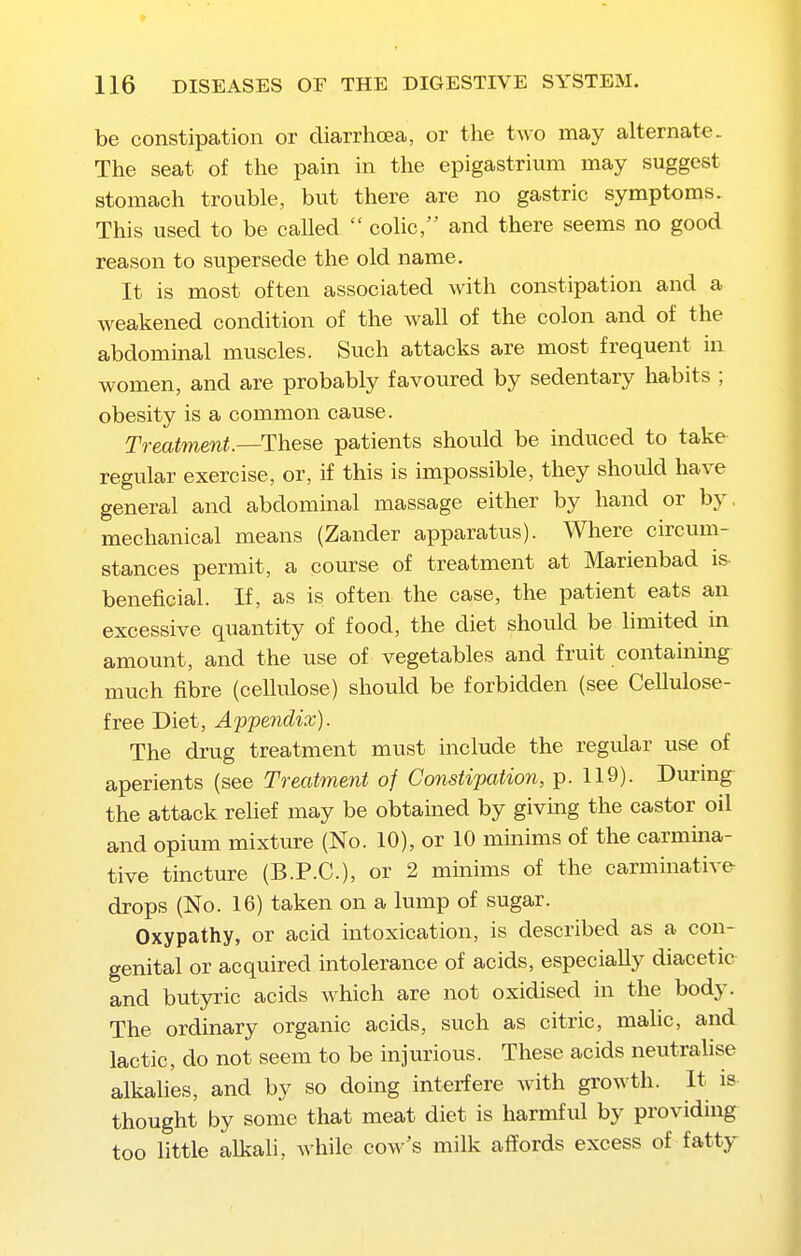 be constipation or diarrhoea, or the two may alternate. The seat of the pain in the epigastrium may suggest stomach trouble, but there are no gastric symptoms. This used to be called  colic, and there seems no good reason to supersede the old name. It is most often associated with constipation and a weakened condition of the wall of the colon and of the abdominal muscles. Such attacks are most frequent in women, and are probably favoured by sedentary habits ; obesity is a common cause. Treatment.—These patients should be induced to take regular exercise, or, if this is impossible, they should have general and abdominal massage either by hand or by, mechanical means (Zander apparatus). Where circum- stances permit, a course of treatment at Marienbad is beneficial. If, as is often the case, the patient eats an excessive quantity of food, the diet should be limited in amount, and the use of vegetables and fruit containing much fibre (cellulose) should be forbidden (see Cellulose- free Diet, Appendix). The drug treatment must include the regular use of aperients (see Treatment of Constipation, p. 119). During the attack relief may be obtained by giving the castor oil and opium mixture (No. 10), or 10 minims of the carmina- tive tincture (B.P.C.), or 2 minims of the carminative drops (No. 16) taken on a lump of sugar. Oxypathy, or acid intoxication, is described as a con- genital or acquired intolerance of acids, especially diacetic and butyric acids Avhich are not oxidised in the body. The ordinary organic acids, such as citric, malic, and lactic, do not seem to be injurious. These acids neutraUse alkalies, and by so doing interfere with growth. It is thought by some that meat diet is harmful by providing too little alkali, Avhile cow's milk affords excess of fatty