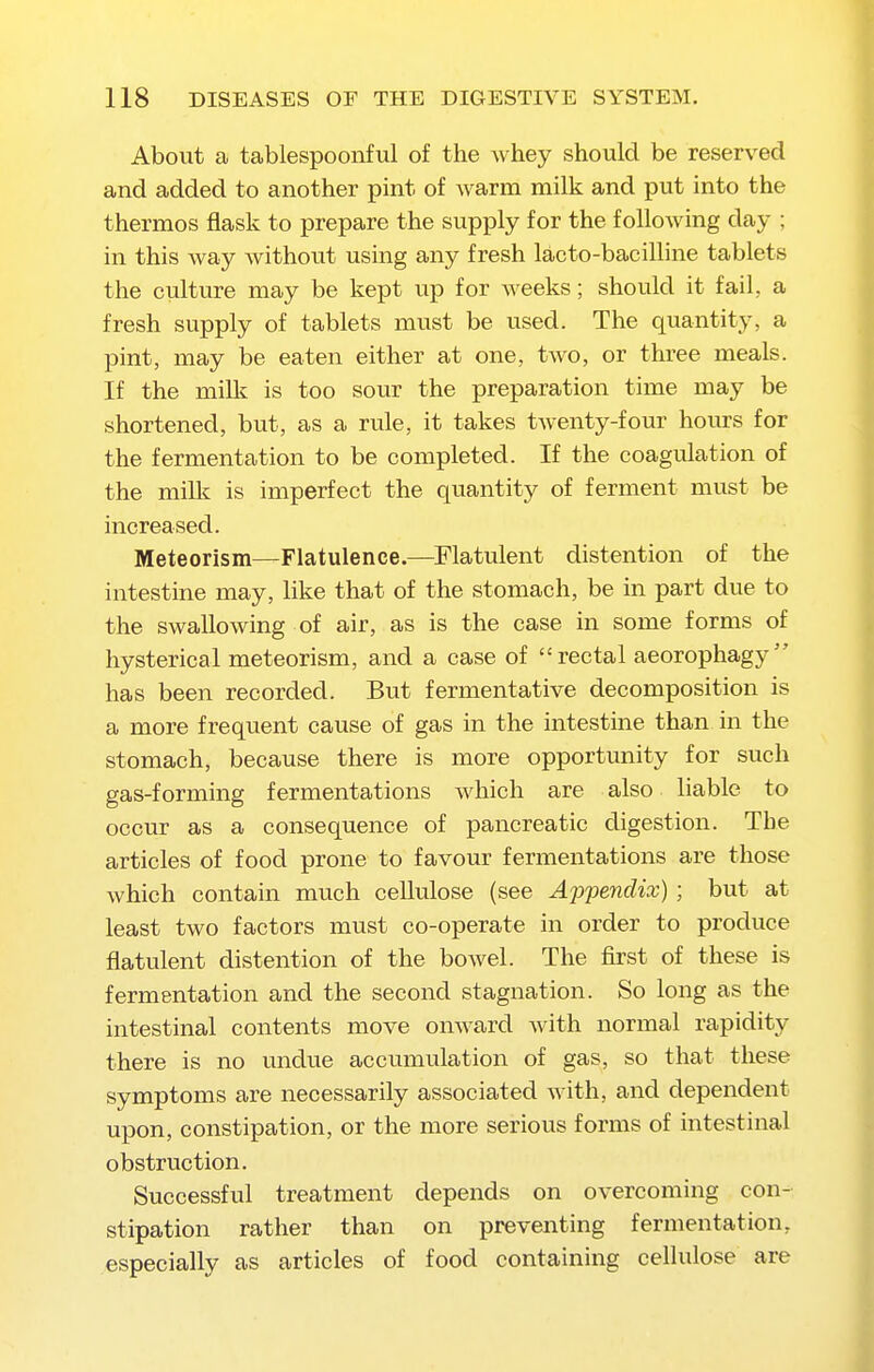 About a tablespoonful of the whey should be reserved and added to another pint of warm milk and put into the thermos flask to prepare the supply for the following day ; in this way without using any fresh lacto-bacilline tablets the culture may be kept up for weeks; should it fail, a fresh supply of tablets must be used. The quantity, a pint, may be eaten either at one, two, or three meals. If the milk is too sour the preparation time may be shortened, but, as a rule, it takes tAventy-four hours for the fermentation to be completed. If the coagulation of the milk is imperfect the quantity of ferment must be increased. Meteorism—Flatulence.—Flatulent distention of the intestine may, hke that of the stomach, be in part due to the swallowing of air, as is the case in some forms of hysterical meteorism, and a case of rectal aeorophagy has been recorded. But fermentative decomposition is a more frequent cause of gas in the intestine than in the stomach, because there is more opportunity for such gas-forming fermentations which are also liable to occur as a consequence of pancreatic digestion. The articles of food prone to favour fermentations are those which contain much cellulose (see Ajjpendix); but at least two factors must co-operate in order to produce flatulent distention of the bowel. The first of these is fermentation and the second stagnation. So long as the intestinal contents move onward with normal rapidity there is no undue accumulation of gas, so that these symptoms are necessarily associated with, and dependent upon, constipation, or the more serious forms of intestinal obstruction. Successful treatment depends on overcoming con- stipation rather than on preventing fermentation, especially as articles of food containing cellulose are