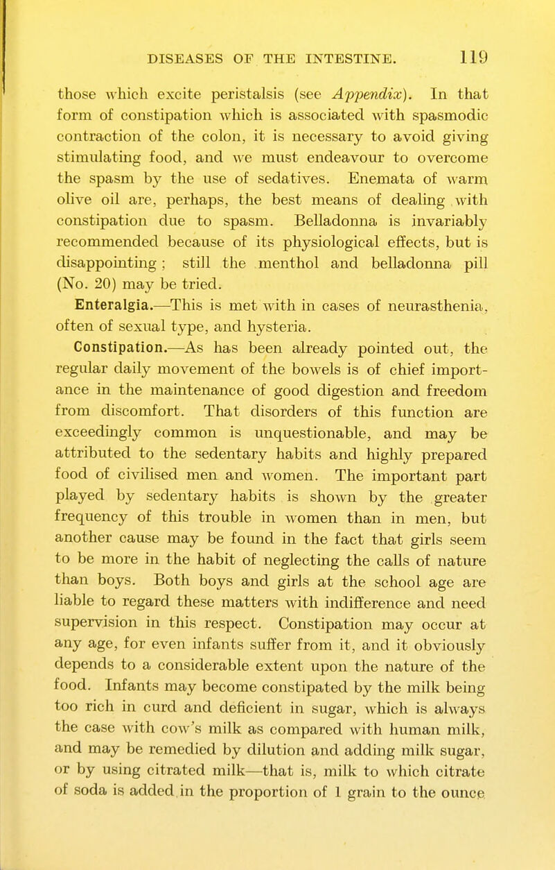 those which excite peristalsis (see A'p'pendix). In that form of constipation which is associated with spasmodic contraction of the colon, it is necessary to avoid giving stimulating food, and we must endeavour to overcome the spasm by the use of sedatives. Enemata of warm olive oil are, perhaps, the best means of dealing with constipation due to spasm. Belladonna is invariably recommended because of its physiological effects, but is disappointing; still the menthol and belladonna pill (No. 20) may be tried. Enteralgia.—^This is met with in cases of neurasthenia, often of sexual type, and hysteria. Constipation.—^As has been already pointed out, the regular daily movement of the bowels is of chief import- ance in the maintenance of good digestion and freedom from discomfort. That disorders of this function are exceedingly common is unquestionable, and may be attributed to the sedentary habits and highly prepared food of civilised men and women. The important part played by sedentary habits is shown by the greater frequency of this trouble in women than in men, but another cause may be found in the fact that girls seem to be more in the habit of neglecting the calls of nature than boys. Both boys and girls at the school age are liable to regard these matters with indifiference and need supervision in this respect. Constipation may occur at any age, for even infants suffer from it, and it obviously depends to a considerable extent upon the nature of the food. Infants may become constipated by the milk being too rich in curd and deficient in sugar, which is always the case with cow's milk as compared with human milk, and may be remedied by dilution and adding milk sugar, or by using citrated milk—^that is, milk to which citrate of soda is added, in the proportion of 1 grain to the ounce.