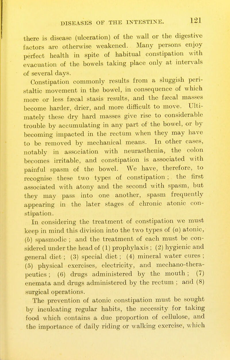 there is disease (ulceration) of the wall or the digestive factors are othenvise weakened. Many persons enjoy perfect health in spite of habitual constipation with evacuation of the bowels taking place only at intervals of several days. Constipation commonly results from a sluggish peri- staltic movement in the bowel, in consequence of which more or less fjecal stasis results, and the fsecal masses become harder, drier, and more difficult to move. Ulti- mately these dry hard masses give rise to considerable trouble by accumulating in any part of the bowel, or by becoming impacted in the rectum when they may have to be removed by mechanical means. In other cases, notably in association with neurasthenia, the colon becomes irritable, and constipation is associated with painful spasm of the bowel. We have, therefore, to recognise these two types of constipation; the first associated with atony and the second with spasm, but they may pass into one another, spasm frequently appearing in the later stages of chronic atonic con- stipation. In considering the treatment of constipation we must keep in mind this division into the two types of (a) atonic, (b) spasmodic ; and the treatment of each must be con- sidered under the head of (1) prophylaxis ; (2) hygienic and general diet; (3) special diet; (4) mineral water cures ; (5) physical exercises, electricity, and mechano-thera- peutics; (6) drugs administered by the mouth; (7) enemata and drugs administered by the rectum ; and (8) surgical operations. The prevention of atonic constipation must be sought by inculcating regular habits, the necessity for taking food which contains a due proportion of cellulose, and the importance of daily riding or walking exercise, which