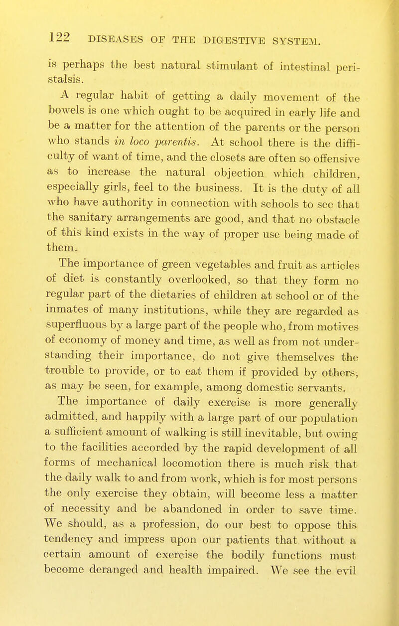 is perhaps the best natural stimulant of intestinal peri- stalsis. A regular habit of getting a daily movement of the bowels is one which ought to be acquired in early life and be a matter for the attention of the parents or the person who stands in loco parentis. At school there is the diffi- culty of want of time, and the closets are often so offensive as to increase the natural objection which children, especially girls, feel to the business. It is the duty of all who have authority in connection with schools to see that the sanitary arrangements are good, and that no obstacle of this kind exists in the way of proper use being made of them. The importance of green vegetables and fruit as articles of diet is constantly overlooked, so that they form no regular part of the dietaries of children at school or of the inmates of many institutions, while they are regarded as superfluous by a large part of the people who, from motives of economy of money and time, as well as from not under- standing their importance, do not give themselves the trouble to provide, or to eat them if provided by others, as may be seen, for example, among domestic servants. The importance of daily exercise is more genera% admitted, and happily with a large part of our population a sufficient amoimt of walking is still inevitable, but owing to the facihties accorded by the rapid development of all forms of mechanical locomotion there is much risk that the daily walk to and from work, which is for most persons the only exercise they obtain, will become less a matter of necessity and be abandoned in order to save time. We should, as a profession, do our best to oppose this tendency and impress upon our patients that without a certain amount of exercise the bodily fmictions must become deranged and health impaired. We see the evil