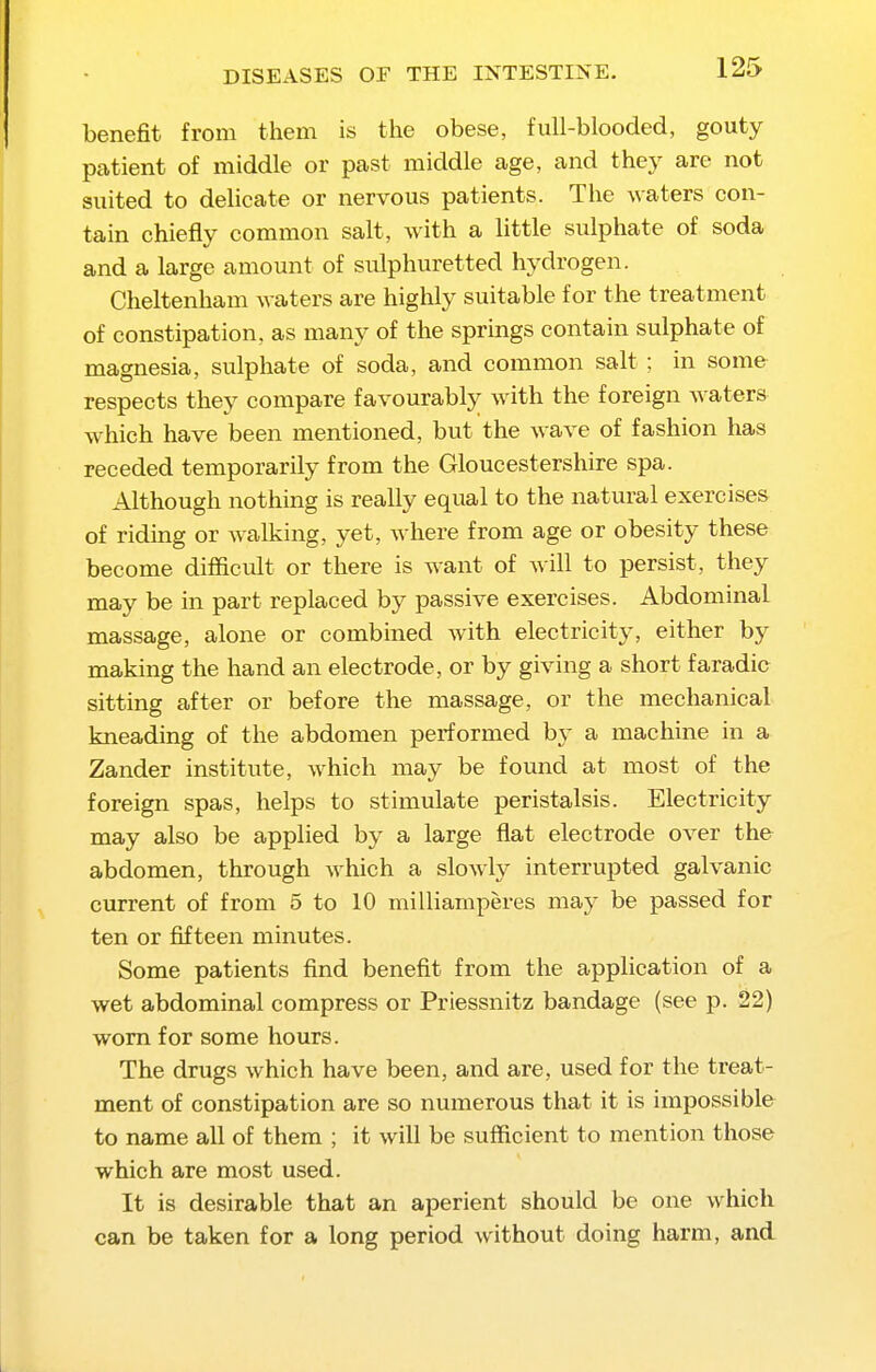 benefit from them is the obese, full-blooded, gouty patient of middle or past middle age, and they are not suited to delicate or nervous patients. The waters con- tain chiefly common salt, with a little sulphate of soda and a large amount of sulphuretted hydrogen. Cheltenham waters are higlily suitable for the treatment of constipation, as many of the sprmgs contain sulphate of magnesia, sulphate of soda, and common salt; in some respects they compare favourably with the foreign waters which have been mentioned, but the wave of fashion has receded temporarily from the Gloucestershire spa. Although nothing is really equal to the natural exercises of riding or walking, yet, where from age or obesity these become difficidt or there is want of will to persist, they may be in part replaced by passive exercises. Abdominal massage, alone or combined with electricity, either by making the hand an electrode, or by giving a short faradic sitting after or before the massage, or the mechanical kneading of the abdomen performed by a machine in a Zander institute, which may be found at most of the foreign spas, helps to stimulate peristalsis. Electricity may also be applied by a large flat electrode over the abdomen, through which a slowly interrupted galvanic current of from 5 to 10 milliamperes may be passed for ten or fifteen minutes. Some patients find benefit from the application of a wet abdominal compress or Priessnitz bandage (see p. 22) worn for some hours. The drugs which have been, and are, used for the treat- ment of constipation are so numerous that it is impossible to name all of them ; it will be sufficient to mention those which are most used. It is desirable that an aperient should be one which can be taken for a long period without doing harm, and