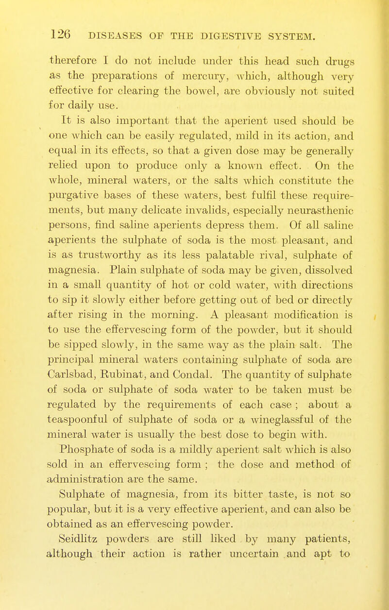 therefore I do not include under this head such drugs as the preparations of mercury, which, although very effective for clearing the bowel, are obviously not suited for daily use. It is also important that the aperient used should be one Avhich can be easily regulated, mild in its action, and equal in its effects, so that a given dose may be generally relied upon to produce only a known effect. On the whole, mineral waters, or the salts Avhich constitute the purgative bases of these Avaters, best fulfil these require- ments, but many delicate invalids, especialty neurasthenic persons, find saline aperients depress them. Of all saline aperients the sulphate of soda is the most pleasant, and is as trustworthy as its less palatable rival, sulphate of magnesia. Plain sulphate of soda may be given, dissolved in a small quantity of hot or cold water, with directions to sip it slowly either before getting out of bed or directly after rising in the morning. A pleasant modification is to use the effervescing form of the powder, but it should be sipped slowly, in the same way as the plain salt. The principal mineral waters containing sulphate of soda are Carlsbad, Rubinat, and Condal. The quantity of sulphate of soda or sulphate of soda water to be taken must be regulated by the requirements of each case ; about a teaspoonful of sulphate of soda or a wineglassful of the mineral water is usually the best dose to begin with. Phosphate of soda is a mildly aperient salt which is also sold in an effervescing form ; the dose and method of administration are the same. Sulphate of magnesia, from its bitter taste, is not so popular, but it is a very effective aperient, and can also be obtained as an effervescing powder. Seidlitz powders are still liked by many patients, although their action is rather uncertain and apt to