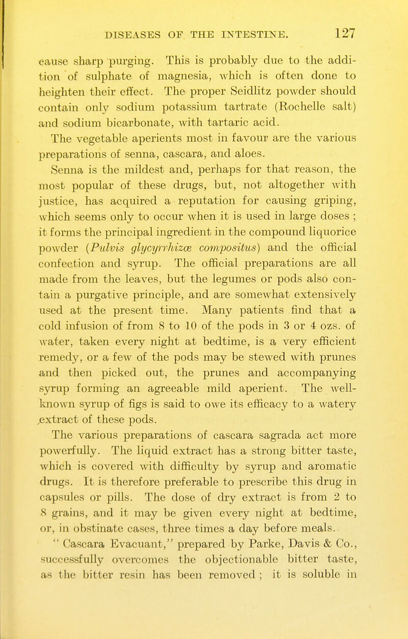 cause sharp purging. This is probably due to the addi- tion of sulphate of magnesia, which is often done to heighten their effect. The proper Seidlitz powder should contain only sodium potassium tartrate (Rochelle salt) and sodium bicarbonate, with tartaric acid. The vegetable aperients most in favour are the various preparations of senna, cascara, and aloes. Senna is the mildest and, perhaps for that reason, the most popular of these drugs, but, not altogether with justice, has acquired a reputation for causing griping, which seems only to occur when it is used in large doses ; it forms the principal ingredient in the compomicl liquorice powder {Pulvis glycyrrhizce compositus) and the official confection and syrup. The official preparations are all made from the leaves, but the legumes or pods also con- tain a purgative principle, and are somewhat extensively used at the present time. Many patients find that a cold infusion of from 8 to 10 of the pods in 3 or 4 ozs. of water, taken every night at bedtime, is a very efficient remedy, or a few of the pods may be stewed with prunes and then picked out, the prunes and accompanying syrup forming an agreeable mild aperient. The well- Imown syrup of figs is said to owe its efficacy to a watery ^extract of these pods. The various preparations of cascara sagrada act more powerfully. The liquid extract has a strong bitter taste, which is covered with difficulty by syrup and aromatic drugs. It is therefore preferable to prescribe this drug in capsules or pills. The dose of dry extract is from 2 to 8 grains, and it may be given every night at bedtime, or, in obstinate cases, three times a day before meals.  Cascara Evacuant, prepared by Parke, Davis & Co., successfully overcomes the objectionable bitter taste, as the bitter resin has been removed ; it is soluble in