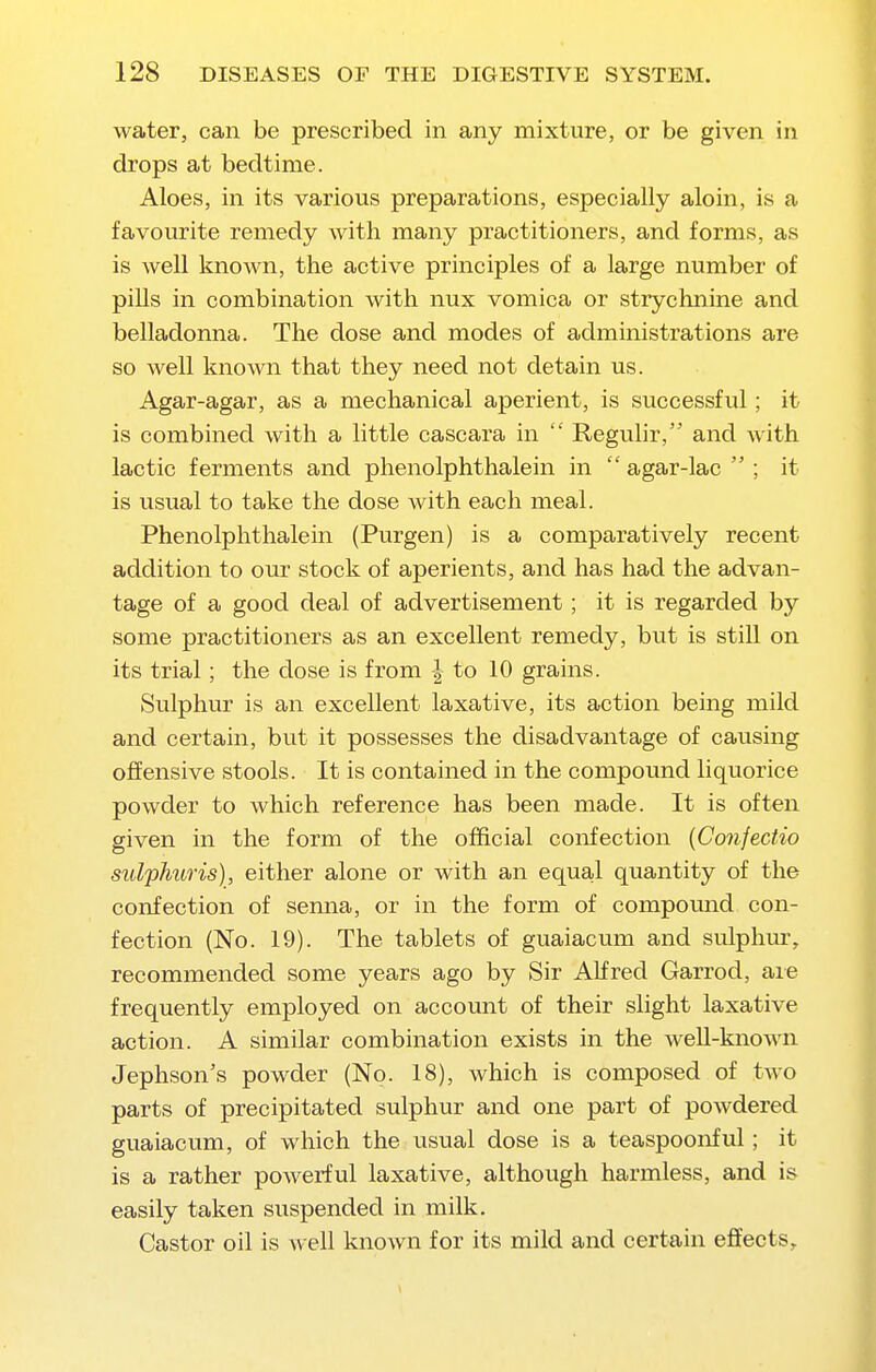 water, can be prescribed in any mixture, or be given in drops at bedtime. Aloes, in its various preparations, especially aloin, is a favourite remedy with many practitioners, and forms, as is weU known, the active principles of a large number of piUs in combination with nux vomica or strychnine and belladonna. The dose and modes of administrations are so well known that they need not detain us. Agar-agar, as a mechanical aperient, is successful; it is combined with a little cascara in  Regulir, and with lactic ferments and phenolphthalein in  agar-lac  ; it is usual to take the dose with each meal. Phenolphthalein (Purgen) is a comparatively recent addition to our stock of aperients, and has had the advan- tage of a good deal of advertisement; it is regarded by some practitioners as an excellent remedy, but is still on its trial; the close is from | to 10 grains. Sulphur is an excellent laxative, its action being mild and certain, but it possesses the disadvantage of causing offensive stools. It is contained in the compound liquorice powder to which reference has been made. It is often given in the form of the official confection {Conjectio sulphuris), either alone or with an equal quantity of the confection of senna, or in the form of compomid con- fection (No. 19). The tablets of guaiacum and sulphur, recommended some years ago by Sir AKred Garrod, aie frequently employed on account of their slight laxative action. A similar combination exists in the weU-known Jephson's powder (No. 18), which is composed of two parts of precipitated sulphur and one part of powdered guaiacum, of which the usual dose is a teaspoonful; it is a rather poAverful laxative, although harmless, and is easily taken suspended in milk. Castor oil is well known for its mild and certain effects.
