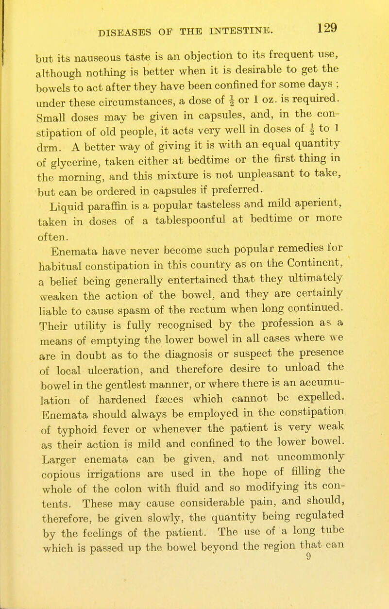 but its nauseous taste is an objection to its frequent use, although nothing is better when it is desirable to get the bowels to act after they have been confined for some days ; under these circumstances, a dose of | or 1 oz. is required. Small doses may be given in capsules, and, in the con- stipation of old people, it acts very well in doses of | to 1 drm. A better way of giving it is with an equal quantity of glycerine, taken either at bedtime or the first thing in the morning, and this mixture is not unpleasant to take, but can be ordered in capsules if preferred. Liquid paraffin is a popular tasteless and mild aperient, taken in doses of a tablespoonful at bedtime or more often. Enemata have never become such popular remedies for habitual constipation in this country as on the Continent, a behef being generally entertained that they ultimately weaken the action of the bowel, and they are certainly liable to cause spasm of the rectum when long continued. Their utility is fully recognised by the profession as a means of emptying the lower bowel in all cases where we are in doubt as to the diagnosis or suspect the presence of local ulceration, and therefore desire to unload the bowel in the gentlest manner, or where there is an accumu- lation of hardened fseces which cannot be expelled. Enemata should always be employed in the constipation of typhoid fever or whenever the patient is very weak as their action is mild and confined to the lower bowel. Larger enemata can be given, and not uncommonly copious irrigations are used in the hope of filling the whole of the colon with fluid and so modifying its con- tents. These may cause considerable pain, and should, therefore, be given slowly, the quantity being regulated by the feehngs of the patient. The use of a long tube which is passed up the bowel beyond the region that can