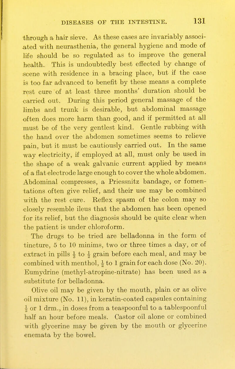through a hair sieve. As these cases are invariably associ- ated with neurasthenia, the general hygiene and mode of life should be so regulated as to improve the general health. This is undoubtedly best effected by change of scene with residence in a bracing place, but if the case is too far advanced to benefit by these means a complete rest cure of at least three months' duration should be carried out. During this period general massage of the limbs and trunk is desirable, but abdominal massage often does more harm than good, and if permitted at all must be of the very gentlest kind. Gentle rubbing with the hand over the abdomen sometimes seems to relieve pain, but it must be cautiously carried out. In the same way electricity, if employed at all, must only be used in the shape of a weak galvanic current appHed by means of a flat electrode large enough to cover the whole abdomen. Abdominal compresses, a Priessnitz bandage, or fomen- tations often give relief, and their use may be combined with the rest cure. Reflex spasm of the colon may so <!losely resemble ileus that the abdomen has been opened for its relief, but the diagnosis should be quite clear when the patient is under chloroform. The drugs to be tried are belladonna in the form of tincture, 5 to 10 minims, two or three times a day, or of extract in pills ^ to | grain before each meal, and may be oombined with menthol, | to 1 grain for each dose (No. 20). Eumydrine (methyl-atropine-nitrate) has been used as a substitute for belladonna. Olive oil may be given by the mouth, plain or as olive oil mixture (No. 11), in keratin-coated capsules containing I or 1 drm., in doses from a teaspoonful to a tablespoonful half an hour before meals. Castor oil alone or combined with glycerine may be given by the mouth or glycerine enemata by the bowel.