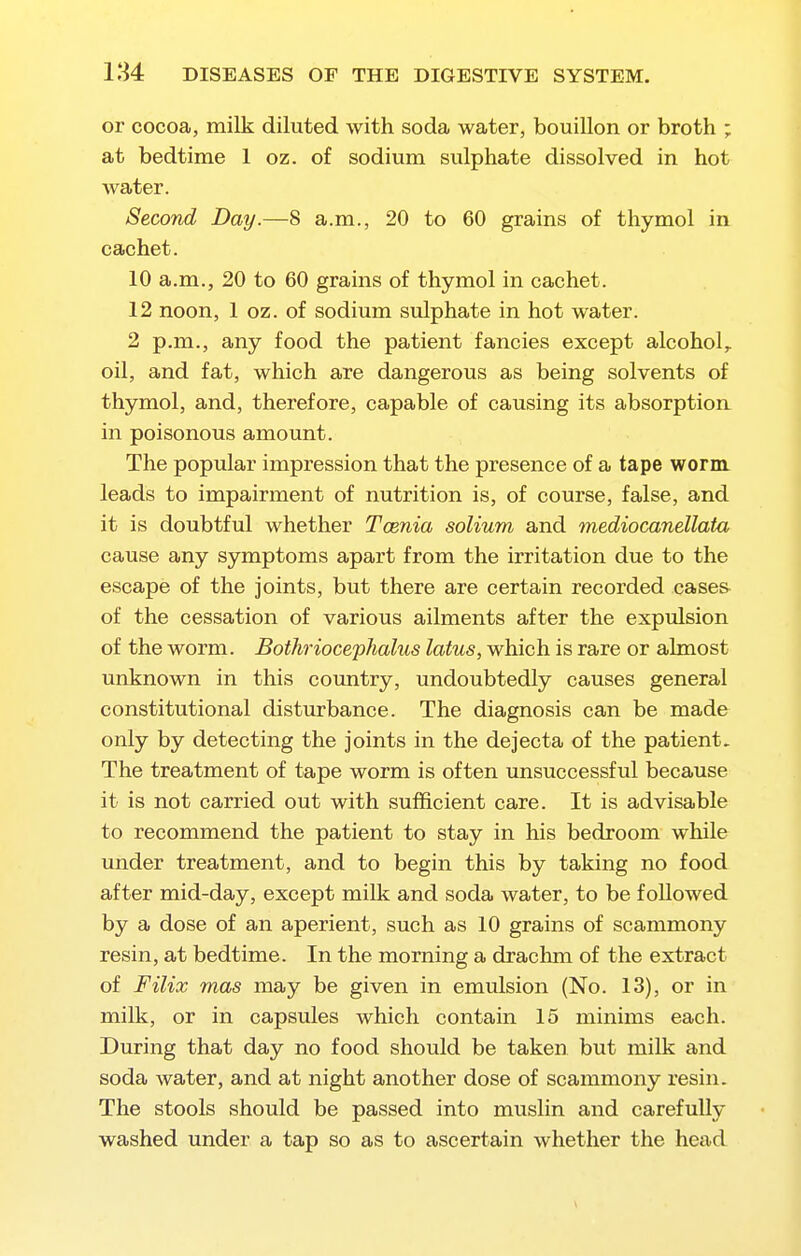 or cocoa, milk diluted with soda water, bouillon or broth ; at bedtime 1 oz. of sodium sulphate dissolved in hot water. Second Day.—8 a.m., 20 to 60 grains of thymol in cachet. 10 a.m., 20 to 60 grains of thymol in cachet. 12 noon, 1 oz. of sodium sulphate in hot water. 2 p.m., any food the patient fancies except alcohol,, oil, and fat, which are dangerous as being solvents of thymol, and, therefore, capable of causing its absorption in poisonous amount. The popular impression that the presence of a tape worm leads to impairment of nutrition is, of course, false, and it is doubtful whether Tcenia solium and mediocanellata cause any symptoms apart from the irritation due to the escape of the joints, but there are certain recorded casea of the cessation of various ailments after the expulsion of the worm. Bothriocephalus latus, which is rare or almost unknown in this coimtry, undoubtedly causes general constitutional disturbance. The diagnosis can be made only by detecting the joints in the dejecta of the patient. The treatment of tape worm is often unsuccessful because it is not carried out with sufficient care. It is advisable to recommend the patient to stay in his bedroom while under treatment, and to begin this by taking no food after mid-day, except milk and soda water, to be followed by a dose of an aperient, such as 10 grains of scammony resin, at bedtime. In the morning a drachm of the extract of Filix mas may be given in emulsion (No. 13), or in milk, or in capsules which contain 15 minims each. During that day no food should be taken but milk and soda water, and at night another dose of scammony resin. The stools should be passed into muslin and carefully washed under a tap so as to ascertain whether the head