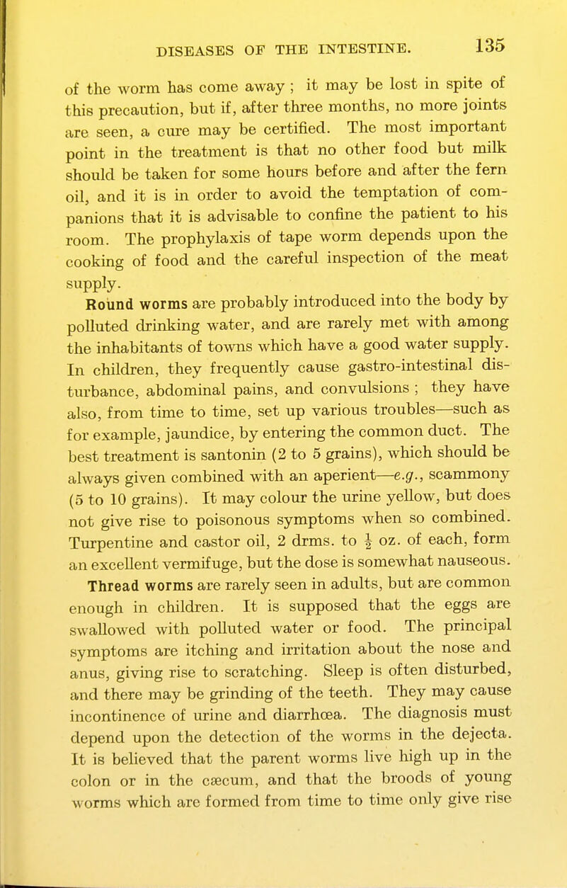 of the worm has come away ; it may be lost in spite of this precaution, but if, after three months, no more joints are seen, a cure may be certified. The most important point in the treatment is that no other food but milk should be taken for some hours before and after the fern oil, and it is in order to avoid the temptation of com- panions that it is advisable to confine the patient to his room. The prophylaxis of tape worm depends upon the cooking of food and the careful inspection of the meat supply. Round worms are probably introduced into the body by polluted drinking water, and are rarely met with among the inhabitants of towns which have a good water supply. In children, they frequently cause gastro-intestinal dis- turbance, abdominal pains, and convulsions ; they have also, from time to time, set up various troubles—such as for example, jaundice, by entering the common duct. The best treatment is santonin (2 to 5 grains), which should be always given combined with an aperient—e.g., scammony (5 to 10 grains). It may colour the urine yellow, but does not give rise to poisonous symptoms when so combined. Turpentine and castor oil, 2 drms. to | oz. of each, form an excellent vermifuge, but the dose is somewhat nauseous. Thread worms are rarely seen in adults, but are common enough in children. It is supposed that the eggs are swallowed with polluted water or food. The principal symptoms are itching and irritation about the nose and anus, giving rise to scratching. Sleep is often disturbed, and there may be grinding of the teeth. They may cause incontinence of urine and diarrhoea. The diagnosis must depend upon the detection of the worms in the dejecta. It is believed that the parent worms live high up in the colon or in the csecum, and that the broods of young worms which are formed from time to time only give rise