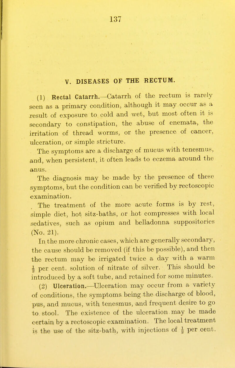 V. DISEASES OF THE RECTUM. (1) Rectal Catarrh.—Catarrh of the rectum is rarely seen as a primary condition, although it may occur as a Jesuit of exposure to cold and wet, but most often it is secondary to constipation, the abuse of enemata, the irritation of thread worms, or the presence of cancer, ulceration, or simple stricture. The symptoms are a discharge of mucus with tenesmus, and, when persistent, it often leads to eczema around the anus. The diagnosis may be made by the presence of these symptoms, but the condition can be verified by rectoscopic examination. The treatment of the more acute forms is by rest, simple diet, hot sitz-baths, or hot compresses with local sedatives, such as opium and belladonna suppositories (No. 21). In the more chronic cases, which are generally secondary, the cause should be removed (if this be possible), and then the rectum may be irrigated twice a day with a warm i per cent, solution of nitrate of silver. This should be introduced by a soft tube, and retained for some minutes. (2) Ulceration.—Ulceration may occur from a variety of conditions, the symptoms being the discharge of blood, pus, and mucus, with tenesmus, and frequent desire to go to. stool. The existence of the ulceration may be made certain by a rectoscopic examination. The local treatment is the use of the sitz-bath, with injections of -| per cent.