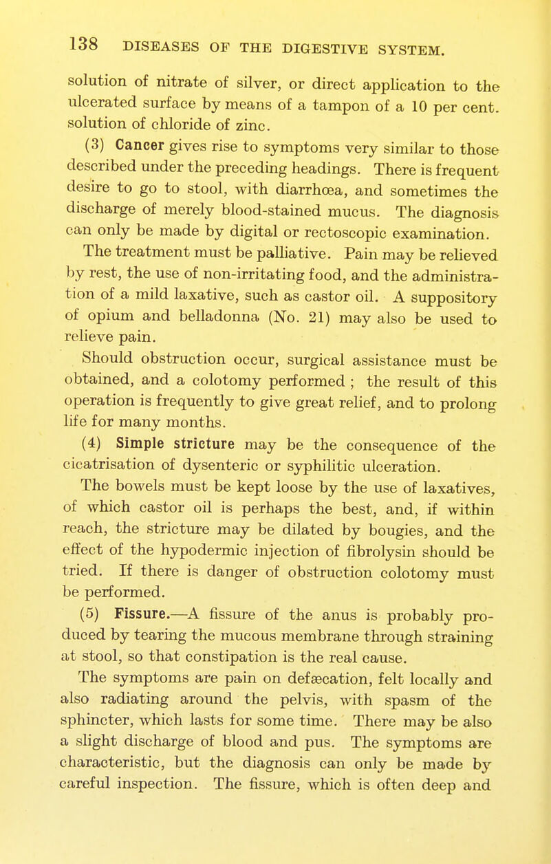 solution of nitrate of silver, or direct application to the ulcerated surface by means of a tampon of a 10 per cent, solution of chloride of zinc. (3) Cancer gives rise to symptoms very similar to those described under the preceding headings. There is frequent desire to go to stool, with diarrhoea, and sometimes the discharge of merely blood-stained mucus. The diagnosis can only be made by digital or rectoscopic examination. The treatment must be palliative. Pain may be reheved by rest, the use of non-irritating food, and the administra- tion of a mild laxative, such as castor oil. A suppository of opium and belladonna (No. 21) may also be used to relieve pain. Should obstruction occur, surgical assistance must be obtained, and a colotomy performed ; the result of this operation is frequently to give great relief, and to prolong life for many months. (4) Simple stricture may be the consequence of the cicatrisation of dysenteric or sjrphihtic ulceration. The bowels must be kept loose by the use of laxatives, of which castor oil is perhaps the best, and, if within reach, the stricture may be dilated by bougies, and the effect of the hypodermic injection of fibrolysin should be tried. If there is danger of obstruction colotomy must be performed. (5) Fissure.—fissure of the anus is probably pro- duced by tearing the mucous membrane through straining at stool, so that constipation is the real cause. The symptoms are pain on defsecation, felt locally and also radiating around the pelvis, with spasm of the sphincter, which lasts for some time. There may be also a slight discharge of blood and pus. The symptoms are characteristic, but the diagnosis can only be made by careful inspection. The fissure, which is often deep and