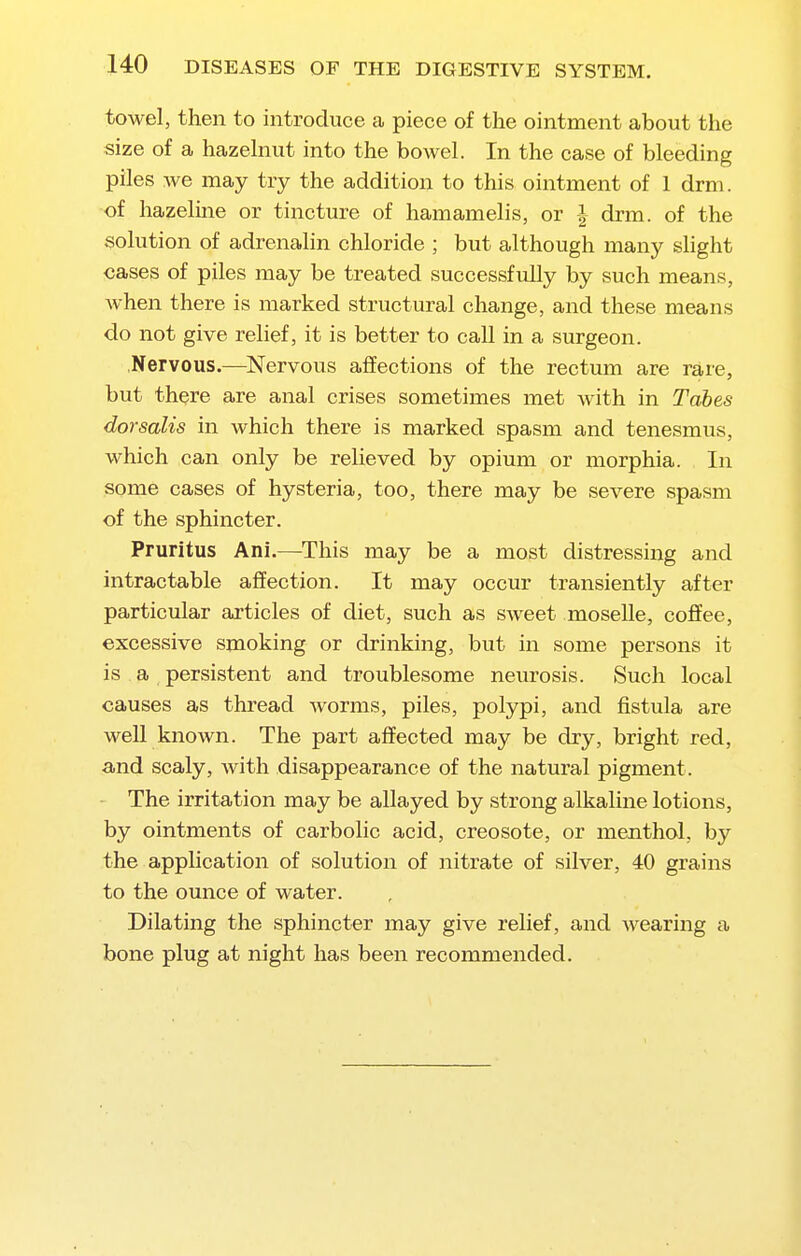 towel, then to introduce a piece of the ointment about the size of a hazehiut into the bowel. In the case of bleeding piles we may try the addition to this ointment of 1 drm. of hazeline or tincture of hamamelis, or | drm. of the solution of adrenalin chloride ; but although many slight cases of piles may be treated successfully by such means, when there is marked structural change, and these means do not give relief, it is better to call in a surgeon. .Nervous.—Nervous affections of the rectum are rare, but there are anal crises sometimes met with in Tabes dorsalis in Avhich there is marked spasm and tenesmus, which can only be relieved by opium or morphia. In some cases of hysteria, too, there may be severe spasm of the sphincter. Pruritus Ani.—This may be a most distressing and intractable affection. It may occur transiently after particular articles of diet, such as sweet moselle, coffee, excessive smoking or drinking, but in some persons it is a persistent and troublesome neurosis. Such local causes as thread worms, piles, polypi, and fistula are well known. The part affected may be dry, bright red, and scaly, with disappearance of the natural pigment. ■ The irritation may be allayed by strong alkaline lotions, by ointments of carbolic acid, creosote, or menthol, by the application of solution of nitrate of silver, 40 grains to the ounce of water. Dilating the sphincter may give relief, and wearing a bone plug at night has been recommended.