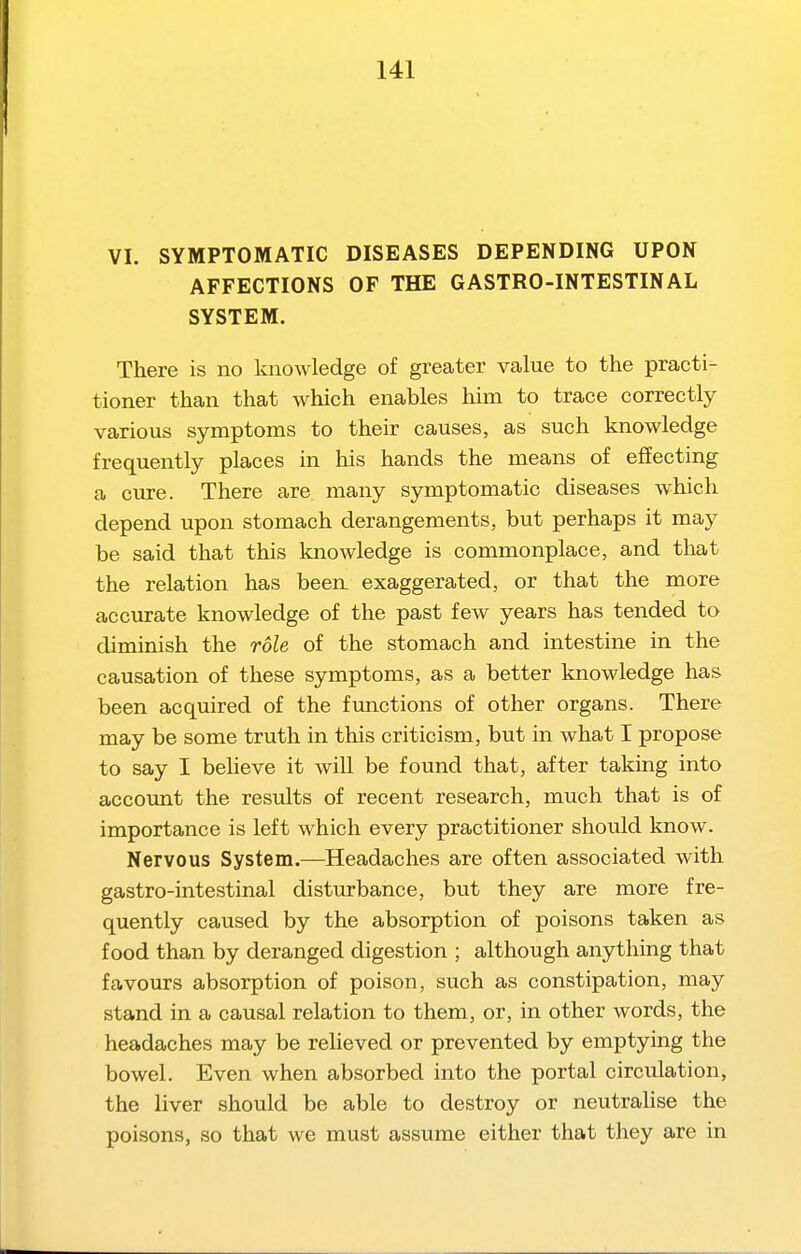 VI. SYMPTOMATIC DISEASES DEPENDING UPON AFFECTIONS OF THE GASTRO-INTESTINAL SYSTEM. There is no knowledge of greater value to the practi- tioner than that which enables him to trace correctly various symptoms to their causes, as such knowledge frequently places in his hands the means of effecting a cure. There are many symptomatic diseases which depend upon stomach derangements, but perhaps it may be said that this knowledge is commonplace, and that the relation has been exaggerated, or that the more accurate knowledge of the past few years has tended to diminish the role of the stomach and intestine in the causation of these symptoms, as a better knowledge has been acquired of the functions of other organs. There may be some truth in this criticism, but in what I propose to say I beheve it will be found that, after taking into account the results of recent research, much that is of importance is left which every practitioner should know. Nervous System.—Headaches are often associated with gastro-intestinal disturbance, but they are more fre- quently caused by the absorption of poisons taken as food than by deranged digestion ; although anything that favours absorption of poison, such as constipation, may stand in a causal relation to them, or, in other words, the headaches may be relieved or prevented by emptying the bowel. Even when absorbed into the portal circulation, the liver should be able to destroy or neutralise the poisons, so that we must assume either that they are in