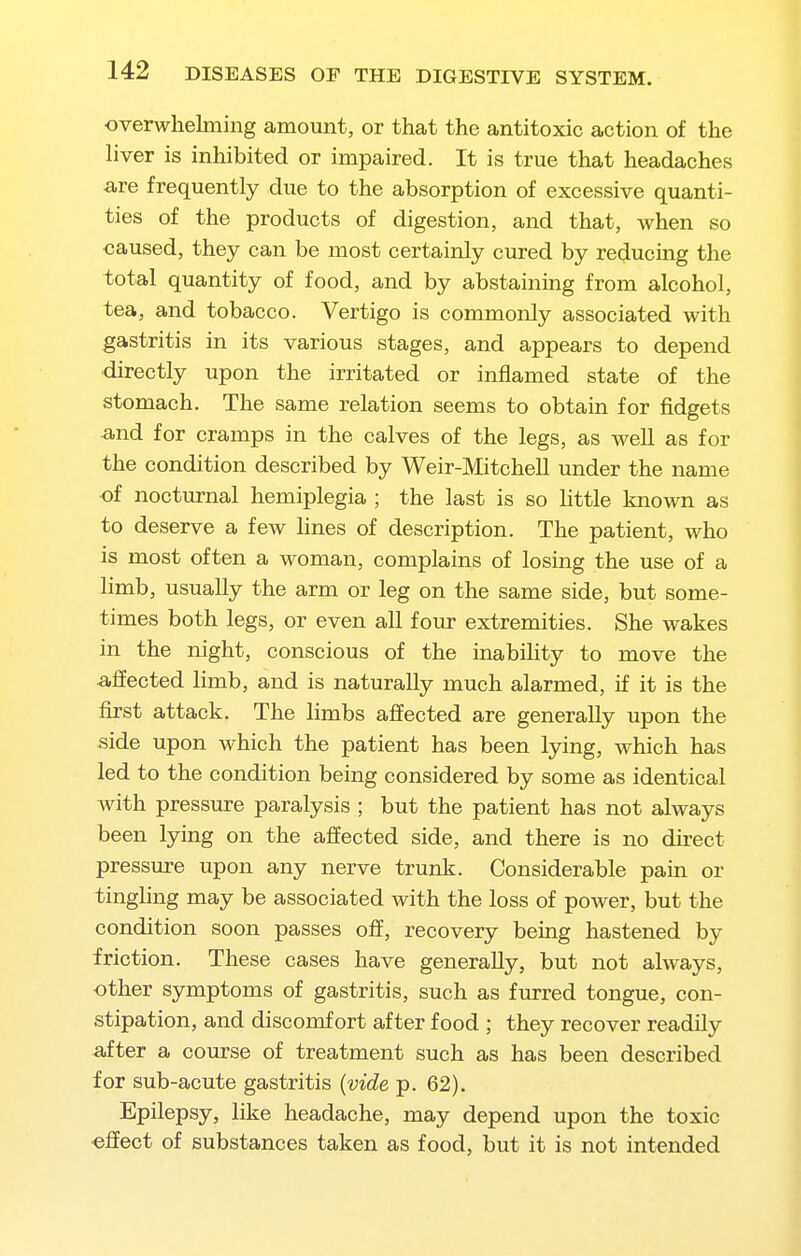 overwhelming amount, or that the antitoxic action of the liver is inhibited or impaired. It is true that headaches are frequently due to the absorption of excessive quanti- ties of the products of digestion, and that, when so caused, they can be most certainly cured by reducing the total quantity of food, and by abstaining from alcohol, tea, and tobacco. Vertigo is commonly associated with gastritis in its various stages, and appears to depend directly upon the irritated or inflamed state of the stomach. The same relation seems to obtain for fidgets and for cramps in the calves of the legs, as well as for the condition described by Weir-Mitchell under the name of nocturnal hemiplegia ; the last is so little known as to deserve a few lines of description. The patient, who is most often a woman, complains of losing the use of a limb, usually the arm or leg on the same side, but some- times both legs, or even all four extremities. She wakes in the night, conscious of the inabihty to move the affected limb, and is naturally much alarmed, if it is the first attack. The limbs affected are generally upon the side upon which the patient has been lying, which has led to the condition being considered by some as identical with pressure paralysis ; but the patient has not always been lying on the affected side, and there is no direct pressure upon any nerve trunk. Considerable pain or tingling may be associated with the loss of power, but the condition soon passes off, recovery being hastened by friction. These cases have generally, but not always, other symptoms of gastritis, such as furred tongue, con- stipation, and discomfort after food ; they recover readily after a course of treatment such as has been described for sub-acute gastritis [vide p. 62). Epilepsy, like headache, may depend upon the toxic effect of substances taken as food, but it is not intended