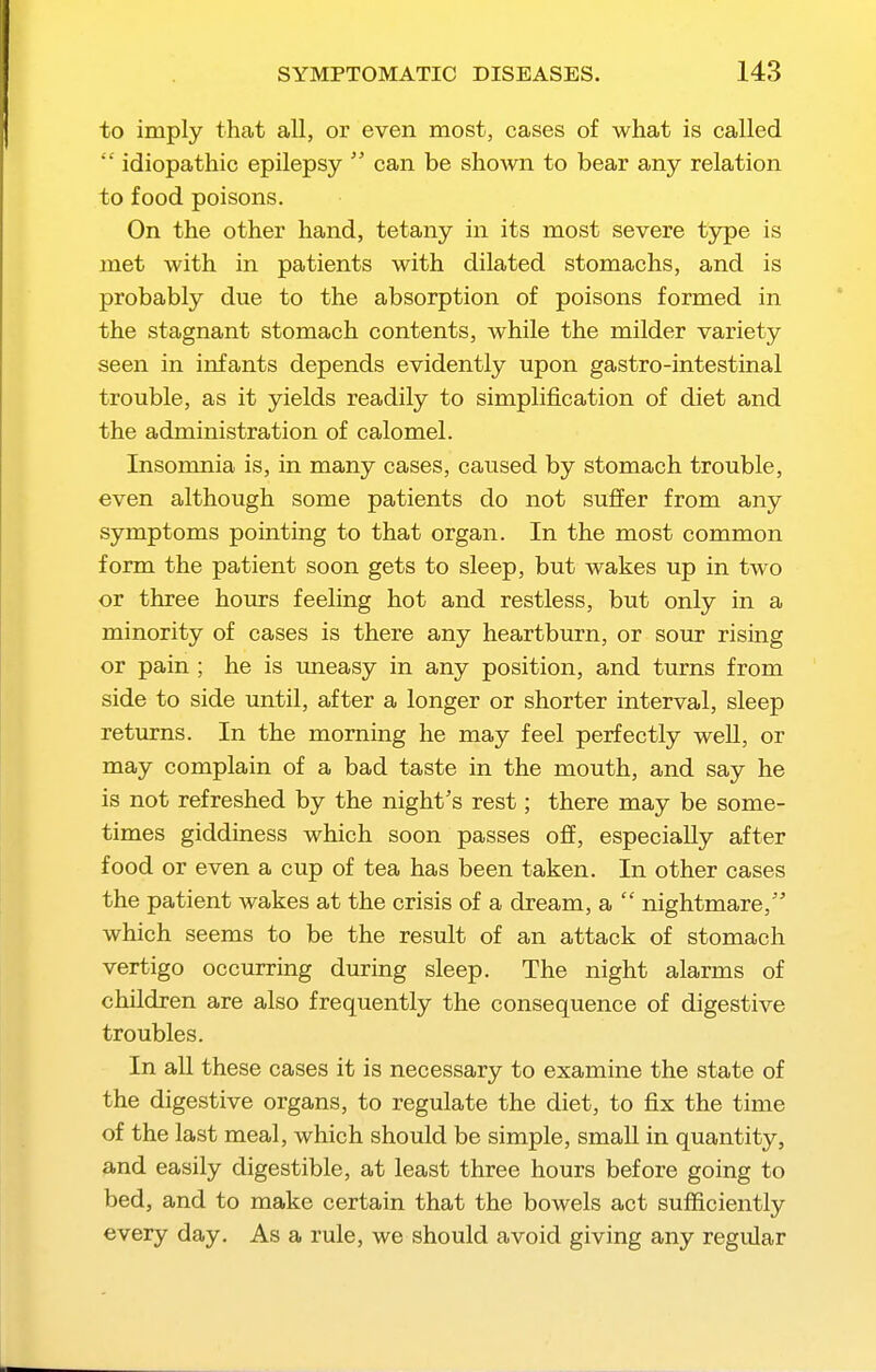 to imply that all, or even most, cases of what is called  idiopathic epilepsy  can be shown to bear any relation to food poisons. On the other hand, tetany in its most severe type is met with in patients with dilated stomachs, and is probably due to the absorption of poisons formed in the stagnant stomach contents, while the milder variety seen in infants depends evidently upon gastro-intestinal trouble, as it yields readily to simplification of diet and the administration of calomel. Insomnia is, in many cases, caused by stomach trouble, even although some patients do not suffer from any symptoms pointing to that organ. In the most common form the patient soon gets to sleep, but wakes up in two or three hours feeling hot and restless, but only in a minority of cases is there any heartburn, or sour rising or pain ; he is uneasy in any position, and turns from side to side until, after a longer or shorter interval, sleep returns. In the morning he may feel perfectly well, or may complain of a bad taste in the mouth, and say he is not refreshed by the night's rest; there may be some- times giddiness which soon passes off, especially after food or even a cup of tea has been taken. In other cases the patient wakes at the crisis of a dream, a  nightmare, which seems to be the result of an attack of stomach vertigo occurring during sleep. The night alarms of children are also frequently the consequence of digestive troubles. In all these cases it is necessary to examine the state of the digestive organs, to regulate the diet, to fix the time of the last meal, which should be simple, small in quantity, and easily digestible, at least three hours before going to bed, and to make certain that the bowels act sufficiently every day. As a rule, we should avoid giving any regular