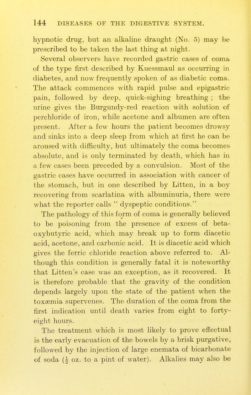 hypnotic drug, but an alkaline draught (No. 5) may be prescribed to be taken the last thing at night. Several observers have recorded gastric cases of coma of the type first described by Kuessmaul as occurring in diabetes, and now frequently spoken of as diabetic coma. The attack commences with rapid pulse and epigastric pain, followed by deep, quick-sighing breathing ; the urine gives the Burgundy-red reaction with solution of perchloride of iron, while acetone and albumen are often present. After a few hours the patient becomes drowsy and sinks into a deep sleep from which at first he can be aroused with difficulty, but ultimately the coma becomes absolute, and is only terminated by death, which has in a few cases been preceded by a convulsion. Most of the gastric cases have occurred in association with cancer of the stomach, but in one described by Litten, in a boy recovering from scarlatina with albuminuria, there were what the reporter calls  dyspeptic conditions. The pathology of this form of coma is generally believed to be poisoning from the presence of excess of beta- oxybutyric acid, which may break up to form diacetic acid, acetone, and carbonic acid. It is diacetic acid which gives the ferric chloride reaction above referred to. Al- though this condition is generally fatal it is noteworthy that Litten's case was an exception, as it recovered. It is therefore probable that the gravity of the condition depends largely upon the state of the patient when the toxaemia supervenes. The duration of the coma from the first indication until death varies from eight to forty- eight hours. The treatment which is most likely to prove effectual is the early evacuation of the bowels by a brisk purgative, followed by the injection of large enemata of bicarbonate of soda (I oz. to a pint of water). Allialies may also be