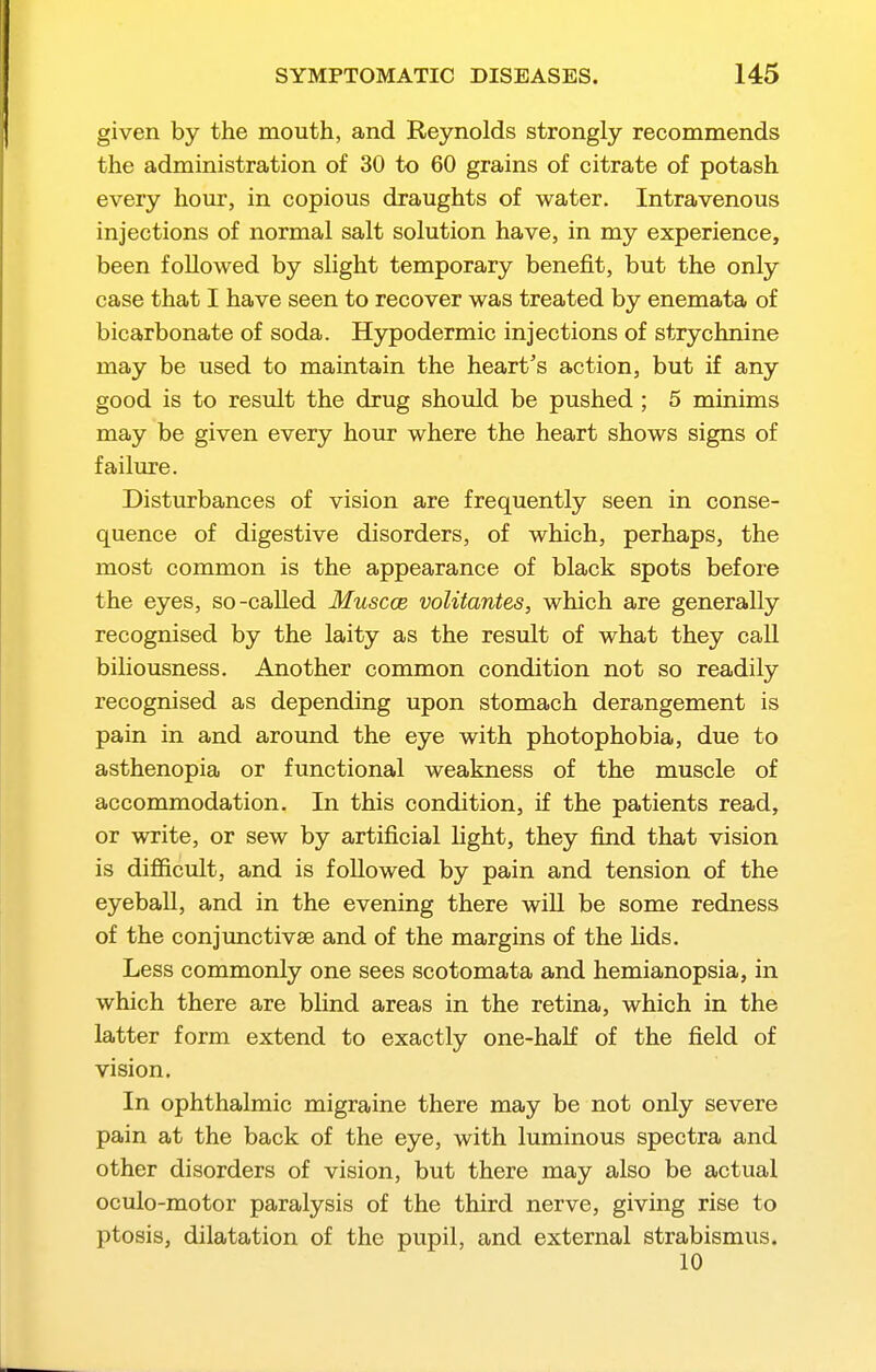 given by the mouth, and Reynolds strongly recommends the administration of 30 to 60 grains of citrate of potash every hour, in copious draughts of water. Intravenous injections of normal salt solution have, in my experience, been followed by slight temporary benefit, but the only case that I have seen to recover was treated by enemata of bicarbonate of soda. Hypodermic injections of strychnine may be used to maintain the heart's action, but if any good is to result the drug should be pushed ; 5 minims may be given every hour where the heart shows signs of failure. Disturbances of vision are frequently seen in conse- quence of digestive disorders, of which, perhaps, the most common is the appearance of black spots before the eyes, so-called Muscce volitantes, which are generally recognised by the laity as the result of what they call biliousness. Another common condition not so readily recognised as depending upon stomach derangement is pain in and around the eye with photophobia, due to asthenopia or functional weakness of the muscle of accommodation. In this condition, if the patients read, or write, or sew by artificial light, they find that vision is difficult, and is followed by pain and tension of the eyeball, and in the evening there will be some redness of the conjunctivse and of the margins of the lids. Less commonly one sees scotomata and hemianopsia, in which there are blind areas in the retina, which in the latter form extend to exactly one-half of the field of vision. In ophthalmic migraine there may be not only severe pain at the back of the eye, with luminous spectra and other disorders of vision, but there may also be actual oculo-motor paralysis of the third nerve, giving rise to ptosis, dilatation of the pupil, and external strabismus. 10