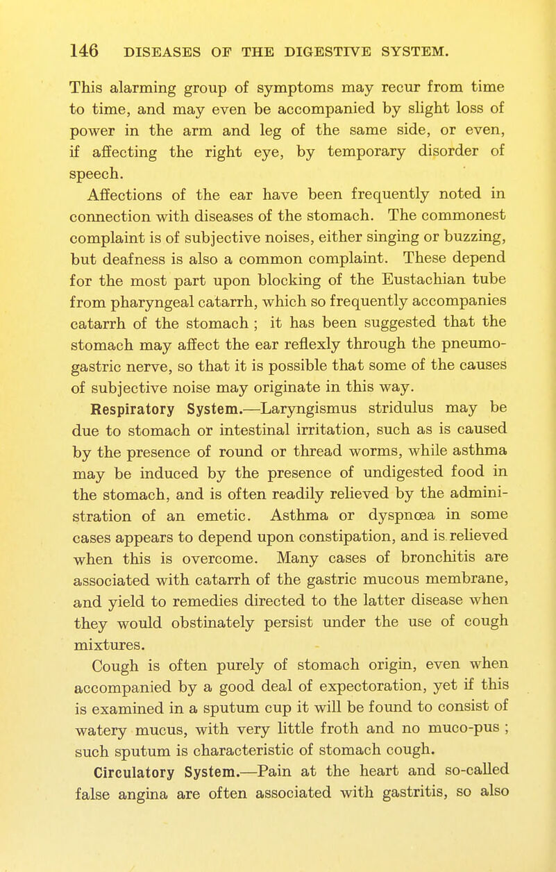 This alarming group of symptoms may recur from time to time, and may even be accompanied by slight loss of power in the arm and leg of the same side, or even, if affecting the right eye, by temporary disorder of speech. Affections of the ear have been frequently noted in connection with diseases of the stomach. The commonest complaint is of subjective noises, either singing or buzzing, but deafness is also a common complaint. These depend for the most part upon blocking of the Eustachian tube from pharyngeal catarrh, which so frequently accompanies catarrh of the stomach ; it has been suggested that the stomach may affect the ear reflexly through the pneumo- gastric nerve, so that it is possible that some of the causes of subjective noise may originate in this way. Respiratory System.—Laryngismus stridulus may be due to stomach or intestinal irritation, such as is caused by the presence of round or thread worms, while asthma may be induced by the presence of undigested food in the stomach, and is often readily relieved by the admini- stration of an emetic. Asthma or dyspnoea in some cases appears to depend upon constipation, and is relieved when this is overcome. Many cases of bronchitis are associated with catarrh of the gastric mucous membrane, and yield to remedies directed to the latter disease when they would obstinately persist under the use of cough mixtures. Cough is often purely of stomach origin, even when accompanied by a good deal of expectoration, yet if this is examined in a sputum cup it will be found to consist of watery mucus, with very little froth and no muco-pus ; such sputum is characteristic of stomach cough. Circulatory System.—Pain at the heart and so-called false angina are often associated with gastritis, so also