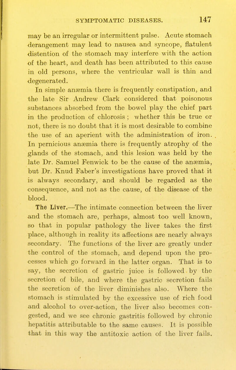 may be an irregular or intermittent pulse. Acute stomach ■derangement may lead to nausea and syncope, flatulent •distention of the stomach may interfere with the action •of the heart, and death has been attributed to this cause in old persons, where the ventricular wall is thin and degenerated. In simple anaemia there is frequently constipation, and the late Sir Andrew Clark considered that poisonous substances absorbed from the bowel play the chief part in the production of chlorosis ; whether this be true or not, there is no doubt that it is most desirable to combine the use of an aperient with the administration of iron. In pernicious anaemia there is frequently atrophy of the glands of the stomach, and this lesion was held by the late Dr. Samuel Fenwick to be the cause of the anaemia, but Dr. Kjiud Faber's investigations have proved that it is always secondary, and should be regarded as the consequence, and not as the cause, of the disease of the blood. The Liver.—^The intimate connection between the liver and the stomach are, perhaps, almost too well known, so that in popular pathology the liver takes the first place, although in reality its affections are nearly always secondary. The fimctions of the liver are greatly under the control of the stomach, and depend upon the pro- cesses which go forward in the latter organ. That is to say, the secretion of gastric juice is followed by the secretion of bile, and where the gastric secretion fails the secretion of the liver diminishes also. Where the stomach is stimulated by the excessive use of rich food and alcohol to over-action, the liver also becomes con- gested, and we see chronic gastritis followed by chronic hepatitis attributable to the same causes. It is possible that in this way the antitoxic action of the liver fails.