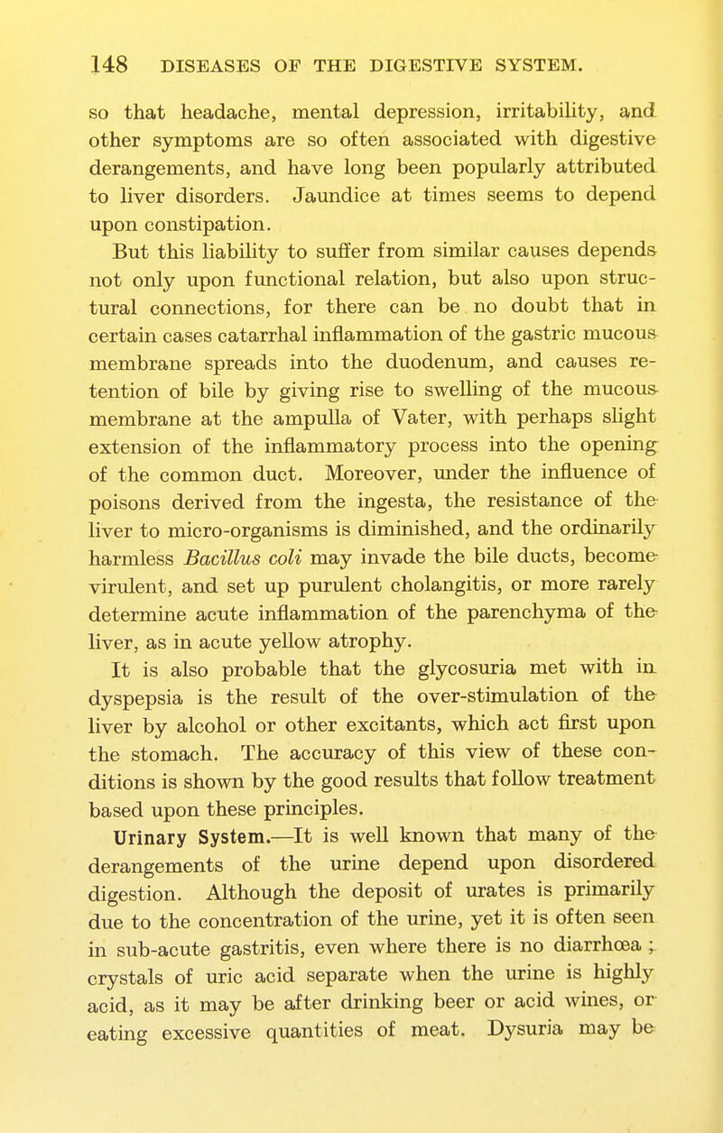 SO that headache, mental depression, irritabihty, and other symptoms are so often associated with digestive derangements, and have long been popularly attributed to Hver disorders. Jaundice at times seems to depend upon constipation. But this liability to suffer from similar causes depends not only upon functional relation, but also upon struc- tural connections, for there can be no doubt that in certain cases catarrhal inflammation of the gastric mucous membrane spreads into the duodenum, and causes re- tention of bile by giving rise to swelling of the mucous- membrane at the ampulla of Vater, with perhaps shght extension of the inflammatory process into the opening of the common duct. Moreover, under the influence of poisons derived from the ingesta, the resistance of the liver to micro-organisms is diminished, and the ordinarily harmless Bacillus coli may invade the bile ducts, become- virulent, and set up purulent cholangitis, or more rarely determine acute inflammation of the parenchyma of the liver, as in acute yellow atrophy. It is also probable that the glycosuria met with in dyspepsia is the result of the over-stimulation of th& liver by alcohol or other excitants, which act first upon the stomach. The accuracy of this view of these con- ditions is shown by the good results that follow treatment based upon these principles. Urinary System.—It is well known that many of the derangements of the urine depend upon disordered digestion. Although the deposit of urates is primarily due to the concentration of the urine, yet it is often seen in sub-acute gastritis, even where there is no diarrhoea ; crystals of uric acid separate when the urine is highly acid, as it may be after drinking beer or acid wines, or eating excessive quantities of meat. Dysuria may be