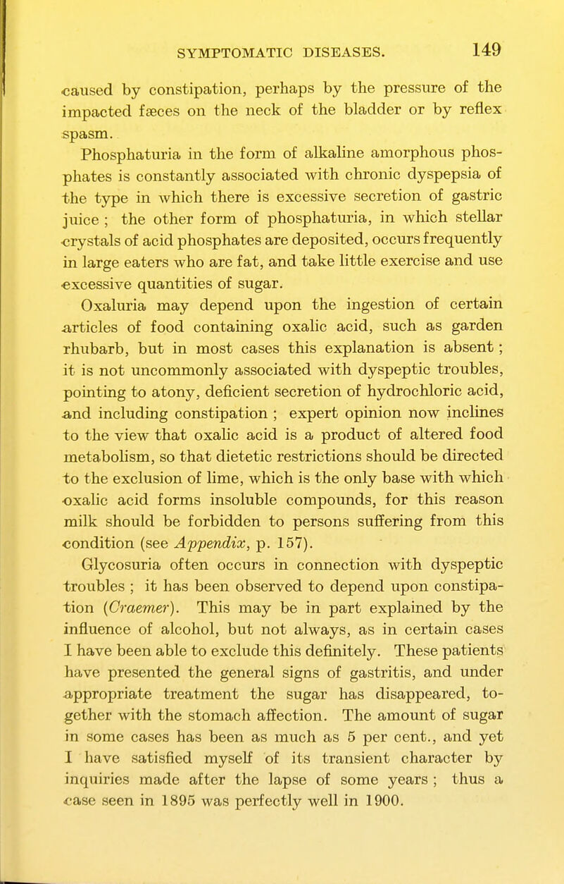 caused by constipation, perhaps by the pressure of the impacted faeces on the neck of the bladder or by reflex spasm. Phosphaturia in the form of alkaline amorphous phos- phates is constantly associated with chronic dyspepsia of the type in which there is excessive secretion of gastric juice ; the other form of phosphaturia, in which stellar crystals of acid phosphates are deposited, occurs frequently in large eaters who are fat, and take little exercise and use ■excessive quantities of sugar. Oxaluria may depend upon the ingestion of certain articles of food containing oxalic acid, such as garden rhubarb, but in most cases this explanation is absent; it is not uncommonly associated with dyspeptic troubles, pointing to atony, deficient secretion of hydrochloric acid, and including constipation ; expert opinion now inclines to the view that oxalic acid is a product of altered food metabolism, so that dietetic restrictions should be directed to the exclusion of lime, which is the only base with which oxalic acid forms insoluble compounds, for this reason milk should be forbidden to persons suffering from this condition (see Appendix, p. 157). Glycosuria often occurs in connection with dyspeptic trovibles ; it has been observed to depend upon constipa- tion (Craemer). This may be in part explained by the influence of alcohol, but not always, as in certain cases I have been able to exclude this definitely. These patients have presented the general signs of gastritis, and under appropriate treatment the sugar has disappeared, to- gether with the stomach affection. The amount of sugar in some cases has been as much as 5 per cent., and yet I have satisfied myself of its transient character by inquiries made after the lapse of some years ; thus a case seen in 1895 was perfectly well in 1900.