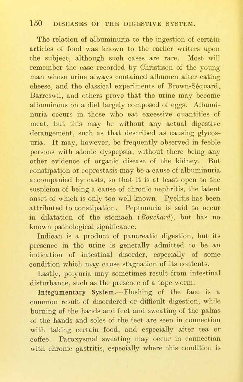 The relation of albuminuria to the ingestion of certain articles of food was known to the earlier writers upon the subject, although such cases are rare. Most Avill remember the case recorded by Christison of the young^ man whose urine always contained albumen after eating cheese, and the classical experiments of Brown-Sequard,^ Barreswil, and others prove that the urine may become albuminous on a diet largely composed of eggs. Albumi- nuria occurs in those who eat excessive quantities of meat, but this may be without any actual digestive derangement, such as that described as causing glycos- uria. It may, however, be frequently observed in feeble persons with atonic dyspepsia, without there being any other evidence of organic disease of the kidney. But constipation or coprostasis may be a cause of albuminuria accompanied by casts, so that it is at least open to the suspicion of being a cause of chronic nephritis, the latent onset of which is only too well kziown. Pyelitis has been attributed to constipation. Peptonuria is said to occur in dilatation of the stomach (Bouchard), but has no known pathological significance. Indican is a product of pancreatic digestion, but its presence in the urine is generally admitted to be an indication of intestinal disorder, especially of some condition which may cause stagnation of its contents. Lastly, polyuria may sometimes result from intestinal disturbance, such as the presence of a tape-worm. Integumentary System.—Flushing of the face is a common result of disordered or difficult digestion, while burning of the hands and feet and sweating of the palms of the hands and soles of the feet are seen in connection with taking certain food, and especially after tea or cofifee. Paroxysmal sweating may occur in connection with chronic gastritis, especially where this condition is