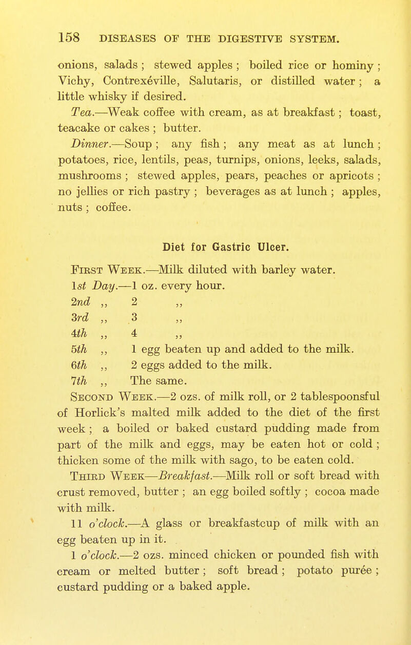 onions, salads ; stewed apples ; boiled rice or hominy ; Vichy, Contrexeville, Salutaris, or distilled water; a little whisky if desired. Tea.—^Weak coffee with cream, as at breakfast; toast, teacake or cakes ; butter. Dinner.—Soup ; any fish ; any meat as at lunch ; potatoes, rice, lentils, peas, turnips, onions, leeks, salads, mushrooms ; stewed apples, pears, peaches or apricots ; no jellies or rich pastry ; beverages as at lunch ; apples, nuts : coffee. Diet for Gastric Ulcer. First Week.—^Milk diluted with barley water. \st Day.—1 oz. every hour. 2nd ,, 2 Zrd „ 3 Uh „ 4 bth ,, 1 egg beaten up and added to the milk. 6th ,, 2 eggs added to the milk. Hh ,, The same. Second Week.—2 ozs. of milk roll, or 2 tablespoonsful of HorUck's malted milk added to the diet of the first week ; a boiled or baked custard pudding made from part of the milk and eggs, may be eaten hot or cold; thicken some of the milk with sago, to be eaten cold. Third Week—Breakfast.—^Milk roll or soft bread with crust removed, butter ; an egg boiled softly ; cocoa made with milk. 11 o'clock.—glass or breakfastcup of milk with an egg beaten up in it. 1 o'clock.—2 ozs. minced chicken or pounded fish with cream or melted butter; soft bread; potato puree ; custard pudding or a baked apple.