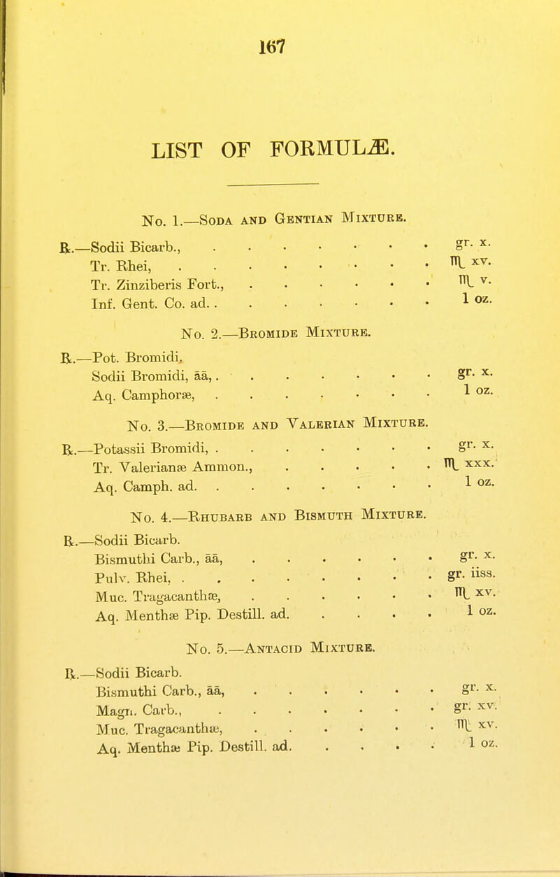 LIST OF FORMULA. No. 1.—Soda and Gentian Mixture. E.—Sodii Bicarb., S''- ^• Tr. Rhei, • • • 1 xv. Tr. Zinziberis Fort., I ^• Inf. Gent. Co. ad 1 ]Sro. 2.—Bromide Mixture. R.—Pot. Bromidij Sodii Bromidi, aa, gr. x. Aq. Camphorse, ^ No. 3.—Bromide and Valerian Mixture. R.—Potassii Bromidi, gr- x. Tr. Valeriana} Ammon., ^ xxx.' Aq. Camph. ad 1 o^. No. 4.—Rhubarb and Bismuth Mixture. R.—Sodii Bicarb. Bismuthi Garb., aa, S- ^• Pulv. Rhei, . . . • • • • • g^- Muc. Tragacanthas, R xv. Aq. Menthse Pip. Destill. ad 1 oz- No. 5.—Antacid Mixture. R.—Sodii Bicarb. Bismuthi Carb., aa, gi'- x. Magn. Caib g^- xv. Muc. TragacanthiK, . . . • • . IT\: xv. Aq. Menthaj Pip. Destill. ad 1 oz.