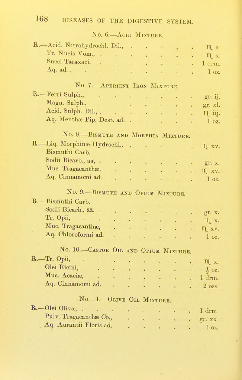 No. 6.—Acid Mixture. B.—Acid. Nitroliydrochl. Dil., ni x. Tr. Nuci,s Vom., ]\ x. Succi Taraxaci, di m. ^q- ad 1 02. No. 7.—Aperient Iron Mixture, R.—Ferri Sulph., gr. ij. Magn. Sulph., gr. ^l. Acid. Sulph. Dil., iij Aq. Menthse Pip. Dest. ad 1 oz. No. 8.—Bismuth and Morphia Mixture. B.—Liq. Morphinas Hydrochl., ]]^ xv. Bismuthi Carb. Sodii Bicai'b., aa, . . . . . . . or. x Mac. Tragacanthse, IT|^ xv. Aq. Cinnamomi ad 1 oz. No. 9.—Bismuth and Opium Mixture. B.—Bismuthi Carb. Sodii Bicarb., aa, . . . . vr Tr.Opii, .' Vx! Muc. Tragacanthse, ITl^ xv. Aq. Chloroformi ad 1 02 No. 10.—Castor Oil and Opium Mixture. B—Tr. Opii, ^ ^ OleiRicini, _^ Muc. Acacias, 1 jriii. Aq. Cinnamomi ad 2 ozs. No. 11.—Olive Oil Mixture. B.-01ei Oliva., 1 drm Pulv. Tragacanthse Co., xx , Aq. Aurantii Flori-s ad. j o^.