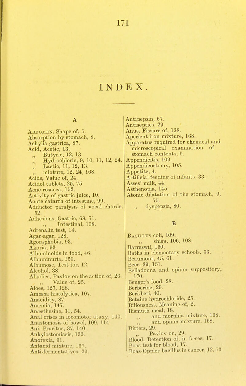 INDEX. A Abdomen, Shape of, 5. Absorption by stomach, S. Achylia gastrica, 87. Acid, Acetic, 13. „ Butyric, 12, 13. „ Hydrochloric, 9, 10, 11, 12, 24. „ Lactic, 11, 12, 13. „ mixture, 12, 24, 168. Acids, Value of, 24. Acidol tablets, 25, 75. Acne rosacea, 152. Activity of gastric juice, 10. Acute catarrh of intestine, 99. Adductor paralysis of vocal chords, 52. Adhesions, Gastric, 68, 71. ,, Intestinal, 108. Adrenalin test, 14. Agar-agar, 128. Agoraphobia, 93. Akoria, 93. Albuminoids in food, 46. Albuminuria, 150. Albumose, Test for, 12. Alcohol, 38. Alkalies, Pavlov on the action of, 26. Value of, 25. Aloes, 127, 128. Amoeba histolytica, 107. Anacidity, 87. Antemia, 147. Antesthesine, 31, 54. Anal crises in locomotor ataxy, 140. Anastomosis of bowel, 109, 114. Ani, Pruritus, 37, 140. Ankylostomiasis, 133. Anorexia, 91. Antacid mixture, 167. Anti-fennentatives, 29. Antipepsin, 67. Antiseptics, 29. Anus, Fissure of, 138. Aperient iron mixture, 168. Apparatus required for chemical and microscopical examination of stomach contents, 9. Appendicitis, 109. Appendicostomy, 105. Appetite, 4. Artificial feeding of infants, 33. Asses' milk, 44. Asthenopia, 145. Atonic dilatation of the stomach, 9, 75. ,, dyspepsia, 80. B Bacillu.s coli, 109. Shiga, 106, 108. Barreswil, 150. Baths in elementary schools, 33. Beaumont, 45, 61. Beer, 39, 151. Belladonna and opium suppository, 170. Benger's food, 28. Berberine, 29. Beri-beri, 40. Betaine hydrochloride, 25. Biliousness, Meaning of, 2. Bismuth meal, 18. ., and morphia mixture, 168. j, and opium mixture, 168. Bitters, 29. „ Pavlov on, 29. Blood, Detection of, in fioces, 17. Boas test for blood, 17. Boas-Oppler bacillus in cancer, 12, 73