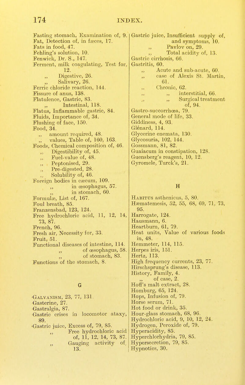 Fasting stomach, Examination of, 9. Fat, Detection of, in fa3Cos, 17. Fats in food, 47. Fehling's solution, 10. Fenwick, Dr. S., 147. Ferment, milk coagulating. Test for, 12. „ Digestive, 26. „ Salivary, 26. Ferric chloride reaction, 144. Fissure of anus, 138. Flatulence, Gastric, 83. Intestinal, 118. Flatus, Inflammable gastric, 84. Fluids, Importance of, 34. Flushing of face, 150. Food, 34. ,, amount requii-ed, 48. „ values. Table of, 160, 163. Foods, Chemical composition of, 46. ,, Digestibility of, 45. „ Fuel-value of, 48. „ Peptonised, 29. „ Pre-digested, 28. „ Solubility of, 46. Foreign bodies in C83cum, 109. „ in cesophagus, 57. ,, in stomach, 60. Formulas, List of, 167. Foul breath, 85. Franzensbad, 123, 124. Free hydi-ochloric acid, 11, 12, 14, 73, 87. French, 96. Fresh air, Necessity for, 33. Fruit, 51. Functional diseases of intestine, 114. „ of cesophagus, 58. „ of stomach, 83. Functions of the stomach, 8. G •Galvanism, 23, 77, 131. Gasterine, 27. Gastralgia, 87. Gastric ci'ises in locomotor ataxy, 89. ■Gastric juice. Excess of, 79, 85. „ Free hydi-ochloric acid of, 11, 12, 14, 73, 87. „ Gauging activity of. Gastric juice. Insufficient supply of, and symptoms, 10. „ Pavlov on, 29. Total acidity of, 13. Gastric cirrhosis, 66. Gastritis, 60. ,, Acute and sub-acute, 60. „ ea.se of Alexis St. Martin, 61. ,, Chronic, 62. ,, ,, interstitial, 66. „ „ Surgical treatment of, 94. Gastro-succorrhoea, 79. General mode of life, 33. Giddiness, 4, 93. Glenard, 114. Glycerine enemata, 130. Glycosuria, 102, 144. Gossmann, 81, 82. Guaiacum in constipation, 128. Guensberg's reagent, 10, 12. Gyromele, Turck's, 21. H Habitus asthenicus, 5, 80. Heematemesis, 52, 55, 68, 69, 71, 73, 95. Harrogate, 124. Hausmann, 6. Heartburn, 61, 79. Heat units. Value of various foods in, 48. Hemmeter, 114, 115. Herpes iris, 151. Hertz, 113. High frequency currents, 23, 77. Hirschsprung's disease, 113. History, Family, 4. ,, of case, 2. HoS's malt extract, 28. Homburg, 65, 124. Hops, Infusion of, 79. Horse serum, 71. Hot food or drink, 35. Hour-glass stomach, 68. 96. Hydrochloric acid, 9, 10, 12, 24. Hydrogen, Peroxide of, 79. Hjrperacidity, 85. Hyperchlorhydi'ia, 79, 85. Hypersecretion, 79, 85. Hypnotics, 30.