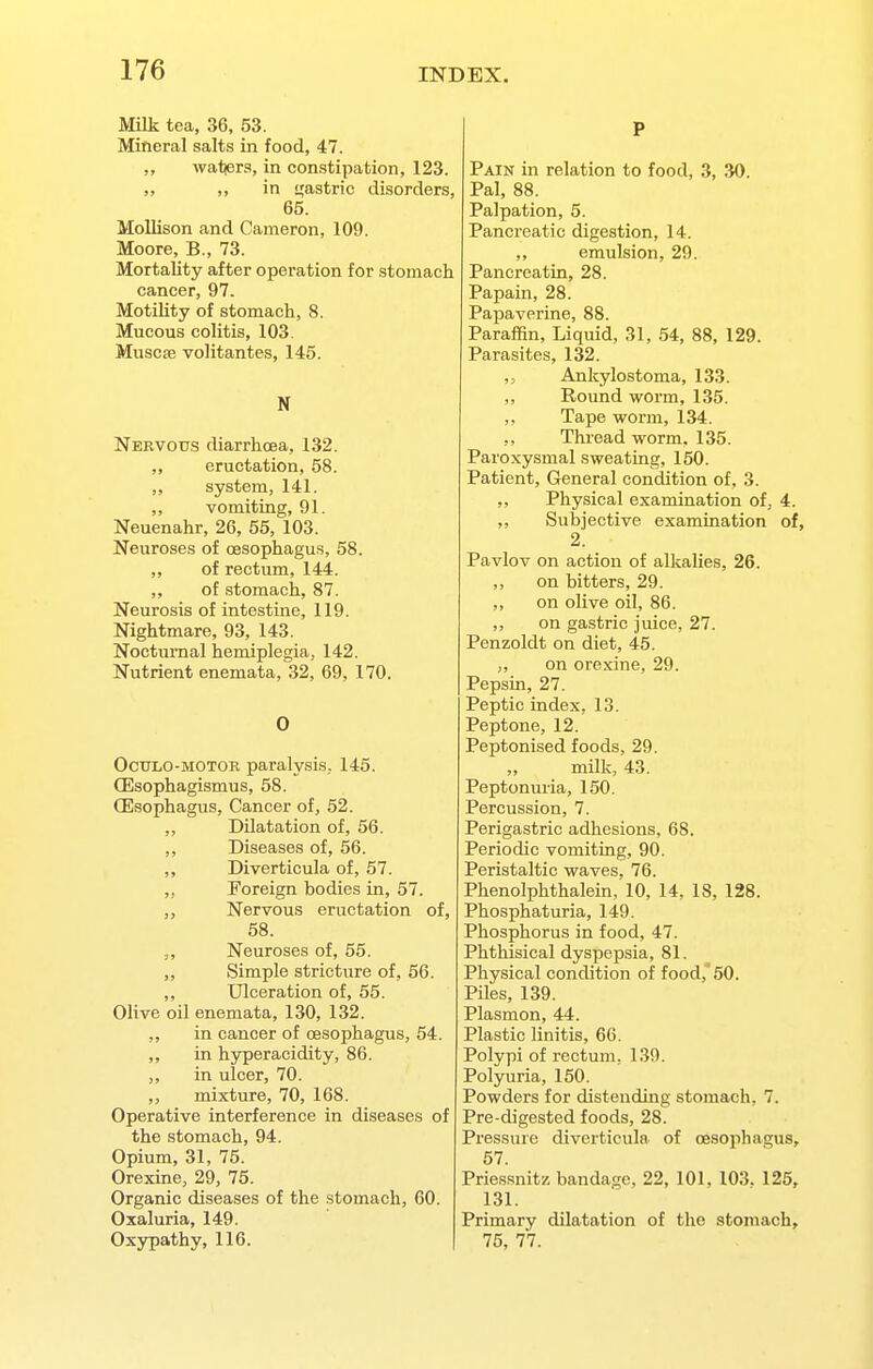 Milk tea, 36, 53. Mineral salts in food, 47. ,, watjers, in constipation, 123. „ „ in i^astric disorders, 65. Mollison and Cameron, 109. Moore, B., 73. Mortality after operation for stomach cancer, 97. Motility of stomach, 8. Mucous colitis, 103. Muscse volitantes, 145. N Nervous diarrhoea, 132. „ eructation, 58. system, 141. ,, vomiting, 91. Neuenahr, 26, 55, 103. Neuroses of oesophagus, 58. „ of rectum, 144. ,, of stomach, 87. Neurosis of intestine, 119. Nightmare, 93, 143. Nocturnal hemiplegia, 142. Nutrient enemata, 32, 69, 170. 0 OcuLO-MOTOB paralysis, 145. CEsophagismus, 58. (Esophagus, Cancer of, 52. ,, Dilatation of, 56. ,, Diseases of, 56. Diverticula of, 57. ,, Foreign bodies in, 57. „ Nervous eructation of, 58. Neuroses of, 55. ,, Simple stricture of, 56. ,, Ulceration of, 55. Olive oil enemata, 130, 132. ,, in cancer of oesophagus, 54. ,, in hyperacidity, 86. „ in ulcer, 70. ,, mixture, 70, 168. Operative interference in diseases of the stomach, 94. Opium, 31, 75. Orexine, 29, 75. Organic diseases of the stomach, 60. Oxaluria, 149. Oxypathy, 116. P Pain in relation to food, 3, 30. Pal, 88. Palpation, 5. Pancreatic digestion, 14. ,, emulsion, 29. PancreatLn, 28. Papain, 28. Papaverine, 88. Paraffin, Liquid, 31, 54, 88, 129. Parasites, 132. Ankylostoma, 133. „ Round worm, 135. ,, Tape worm, 134. ,, Thread worm. 135. Paroxysmal sweating, 150. Patient, General condition of, 3. ,, Physical examination of, 4. ,, Subjective examination of, 2. Pavlov on action of alkalies, 26. ,, on bitters, 29. „ on olive oil, 86. ,, on gastric juice, 27. Penzoldt on diet, 45. „ on orexine, 29. Pepsin, 27. Peptic index, 13. Peptone, 12. Peptonised foods, 29. „ milk, 43. Peptonuria, 150. Percussion, 7. Perigastric adhesions, 68. Periodic vomiting, 90. Peristaltic waves. 76. Phenolphthalein/lO, 14, 18, 128. Phosphaturia, 149. Phosphorus in food, 47. Phthisical dyspepsia, 81. Physical condition of food,* 50. Piles, 139. Plasmon, 44. Plastic linitis, 66. Polypi of rectum, 139. Polyuria, 150. Powders for distending stomach, 7. Pre-digested foods, 28. Pressure diverticula of oesophagus, 57. Priessnitz bandage, 22, 101. 103. 125, 131. Primary dilatation of the stomach, 75, 77.