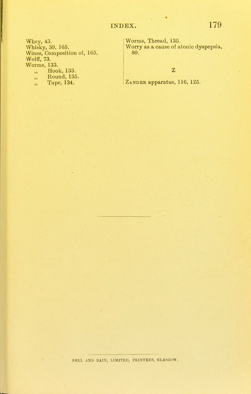 Whey, 43. Whisky, 39, 165, Wines, Composition of, 165. Wolfi, 73. Worms, 133. „ Hook, 133. Round, 135. Tape, 134. Worms, Thread, 135. Worry as a cause of atonic dyspepsia, 80. Zander apparatus, 116, 125. BRLL AND BAIN, LIMITED, PRINTERS, GLASGOW.