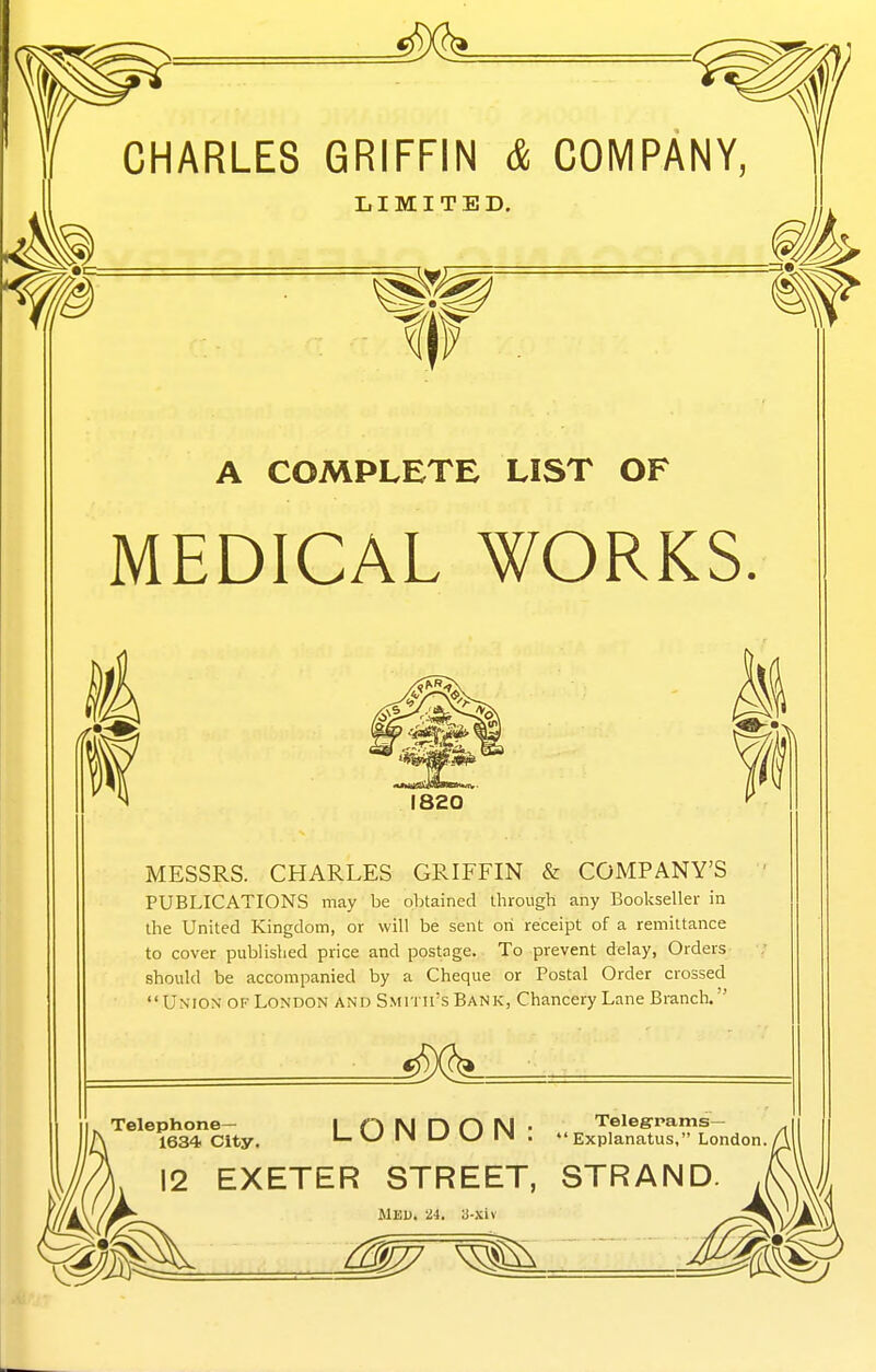 CHARLES GRIFFIN & COMPANY LIMITED. A COMPLETE LIST OF MEDICAL WORKS. MESSRS. CHARLES GRIFFIN & COMPANY'S PUBLICATIONS may be obtained through any Bookseller in the United Kingdom, or will be sent on receipt of a remittance to cover published price and postage. To prevent delay, Orders should be accompanied by a Cheque or Postal Order crossed Union of London and SMi rirs Bank, Chancery Lane Branch. Telephone— 1634 City. Telegrams— Explanatus, London LONDON 12 EXETER STREET, STRAND J/^ MEU. 24. 3-xiv