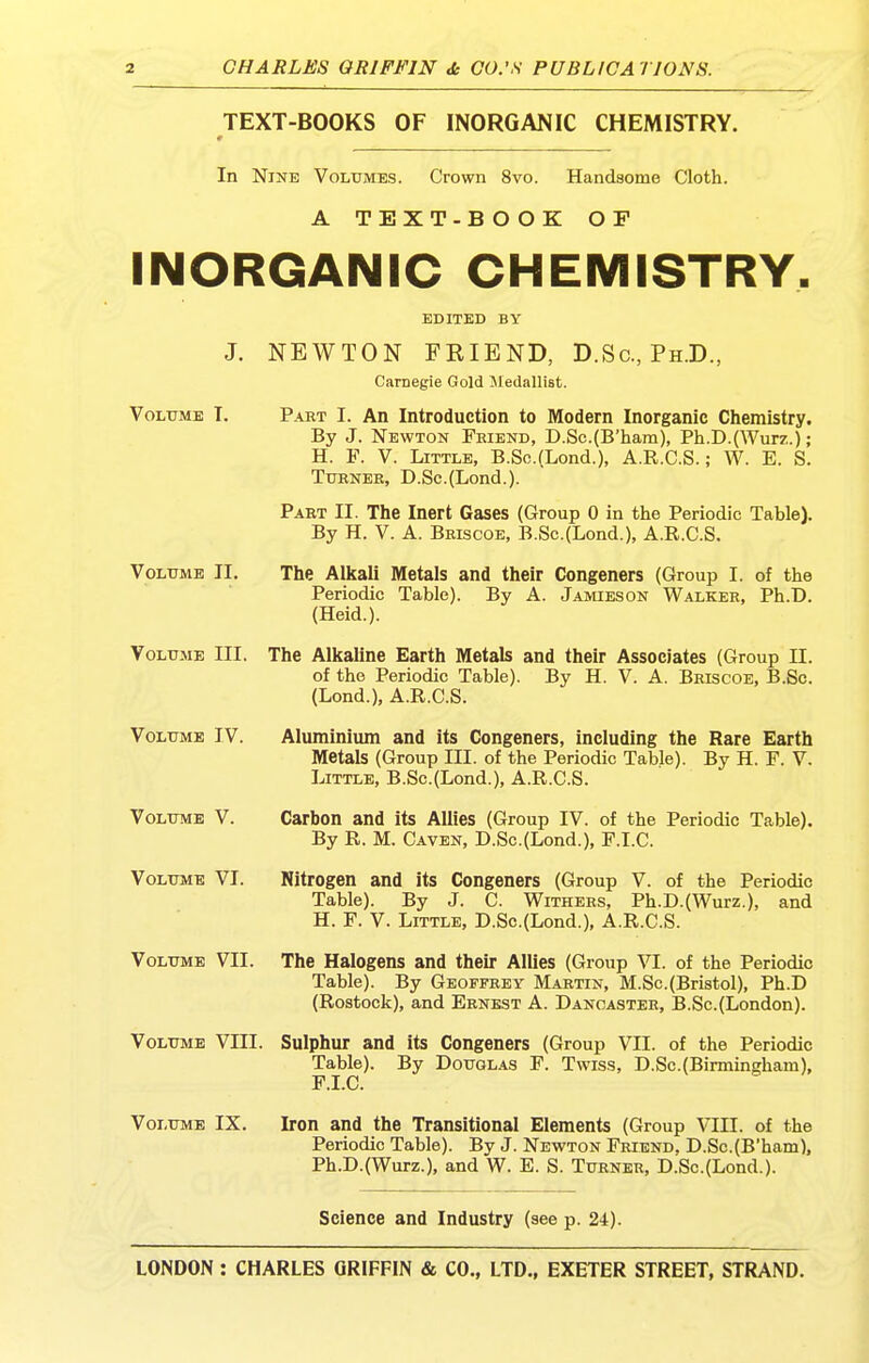 TEXT-BOOKS OF INORGANIC CHEMISTRY. In Nine Volumes. Crown 8vo. Handsome Cloth. A TEXT-B O OK OP INORGANIC CHEMISTRY, EDITED BY J. NEWTON FEIEND, D.Sc, Ph.D., Carnegie Gold Medallist. Volume T. Part I. An Introduction to Modern Inorganic Chemistry. By J. Newton Friend, D.Sc.(B'ham), Ph.D.(Wurz.); H. P. V. Little, B.Sc.(Lond.), A.R.C.S.; W. E. S. Turner, D.Sc.(Lond.). Part II. The Inert Gases (Group 0 in the Periodic Table). By H. V. A. Briscoe, B.Sc.(Lond.), A.R.C.S. Volume II. The Alkali Metals and their Congeners (Group I. of the Periodic Table). By A. J.amieson Walker, Ph.D. (Heid.). Volume III. The Alkaline Earth Metals and their Associates (Group II. of the Periodic Table). By H. V. A. Briscoe, B.Sc. (Lond.), A.R.C.S. Volume IV. Aluminium and its Congeners, including the Rare Earth Metals (Group III. of the Periodic Table). By H. F. V. Little, B.Sc.(Lond.), A.R.C.S. Volume V. Carbon and its Allies (Group IV. of the Periodic Table). By R. M. Caven, D.Sc.(Lond.), F.I.C. Volume VI. Nitrogen and its Congeners (Group V. of the Periodic Table). By J. C. Withers, Ph.D.(Wurz.), and H. F. V. Little, D.Sc.(Lond.), A.R.C.S. Volume VII. The Halogens and their Allies (Group VI. of the Periodic Table). By Geoffrey Martin, M.Sc.(Bristol), Ph.D (Rostock), and Ernest A. Dancaster, B.Sc.(London). Volume VIIL Sulphur and its Congeners (Group VII. of the Periodic Table). By Douglas F. Twiss, D.Sc.(Birmingham), F.I.C. Volume IX. Iron and the Transitional Elements (Group VIII. of the Periodic Table). By J. Newton Friend, D.Sc.(B'ham), Ph.D.(Wurz.), and W. E. S. Turner, D.Sc.(Lond.). Science and Industry (see p. 24).