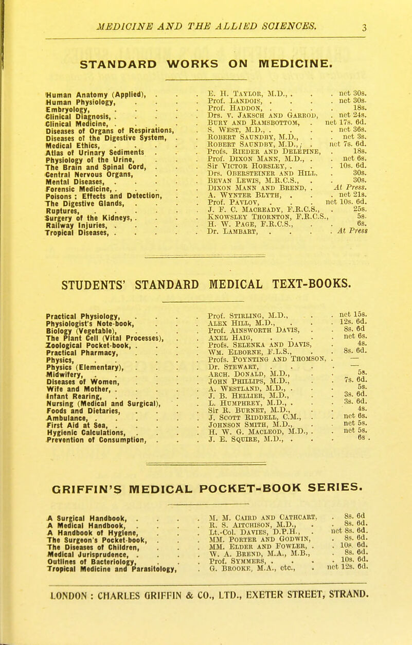 STANDARD WORKS ON IVIEDICINE. Human Anatomy (Applied), . Human Physiology, Embryology, Clinical Diagnosis, . Clinical Medicine, . Diseases of Organs of Respirations, Diseases at the Digestive System, Medical Ethics, Atlas of Urinary Sediments Physiology of the Urine, The Brain and Spinal Cord, . Central Nervous Organs, Mental Diseases, . Forensic Medicine, . Poisons: Effects and Detection, The Digestive Glands, . Ruptures Surgery of the Kidneys,. Railway Injuries, . Tropical Diseases, . . U. H. Taylor, M.D., . . . net 30s. . Prof. Landois, .... net 30s. . Prof. Haddon, .... 18s. . Drs. V. Jaksch and Garrod, . net 24s. . BURY and B-amsbottom, . net 17s. 6d. . S. WEST, M.D., .... net 36s. . ROBERT Saundby, M.D., . . net 3s. . Robert Saundby, JI.D.,/ . not 7s. 6d. . Profs. RIEDER and DBLEPINE, . 18s. . Prof. Dixon Mann, M.D., . . net 6s. . Sir Victor Horsley, . . . lOs. 6d. . Drs. OBERSTBINER AND HiLL. . 30s. . Bevan Lewis, JI.R.C.S., . . 30s. . DIXON Mann and Brend, . At Press. . A. Wynter Blyth, . . . net 213. . Prof. Pavlov, . . . net 10s. 6d. . J. F. C. Maoready, F.R.C.S., . 25s. . Ivnowsley Thornton, F.R.C.S., 5s. . H. w. Page, F.R.C.S., . . 6s. . Dr. Lambaht, . . . .At Press STUDENTS' STANDARD MEDICAL TEXT-BOOKS. Prof. Stirling, M.D., ALEX Hill, M.D., Prof. AINSWORTH DAVIS, . AXEL HAIG, Profs. Selbnka and Davis, Wm. Blborne, F.L.S., Profs. POYNTING AND THOMSON, Dr. Stewart, Arch. Donald, M.D., JOHN Phillips, M.D., A. Westland, M.D., . J. B. Hellier, M.D., L. Humphrey, M.D., . Sir B. BURNET, M.D., J. Scott Riddell, CM., . Johnson SmTH, M.D., H. W. G. MACLEOD, M.D., . J. E. Squire, M.D., . Practical Physiology, Physiologist's Note-book, Biology (Vegetable), The Plant Cell (Vital Processes), Zoological Pocket-book, . Practical Pharmacy, Physics, .... Physics (Elementary), Midwifery Diseases of Women, Wife and Mother, . Infant Rearing, Nursing (Medical and Surgical), Foods and Dietaries, Ambulance, .... First Aid at Sea, . Hygienic Calculations, Prevention of Consumption, . GRIFFIN'S IVIEDICAL POCKET-BOOK SERIES. A Surgical Handbook, . A Medical Handbook, A Handbook of Hygiene, The Surgeon's Pocket-book, The Diseases of Children, Medical Jurisprudence, . Outlines of Bacteriology, Tropical Medicine and Parasitology, JI. M. Curd and Cathcart. R. S. AlTCHISON, M.D., Lt.-Col. DAVIES, D.P.H., . MM. PORTER AND GODWIN, MM. Elder and Fowler, . W. A. Bbend, M.A., M.B., Prof. Symmers, . G. BROOKE, M.A., etc.. . 8s. 6d . 8s. 6d. net 8s. 6d. . 83. 6d. . IOp. 6d. 8s. 6d. . 10s. 6d. net 12s. 6d.